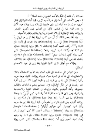 ‫شاملة‬ ‫رؤية‬ ‫النيجيرية‬ ‫اآلداب‬ ‫في‬ ‫الرواية‬
-
69
-
‫اﻟﻌﺪد‬
22
‫ﺳﺒﺘﻤﺒﺮ‬ ،
2022
،‫الموروثة‬
‫و‬
‫ذلك‬ ‫أثر‬
‫الشعبي‬ ‫والأدب‬ ‫الفكر‬ ‫في‬
‫في‬
‫هذه‬
‫ال‬
‫قبيلة‬
)
12
(
.
4
-
‫التي‬ ‫الأسباب‬ ‫ومن‬
‫أدت‬
‫قبائل‬ ‫إلى‬ ‫القبيلة‬ ‫أبناء‬ ‫جرة‬‫ه‬ ‫الإيبو؛‬ ‫أدب‬ ‫ندرة‬ ‫إلى‬
‫أكثر‬ ‫هوسا‬ ‫وبلاد‬ ‫يوربا‬ ‫بلاد‬ ‫إلى‬ ‫هاجروا‬ ‫الذين‬ ‫إيبو‬ ‫أبناء‬ ‫عدد‬ ‫إن‬ ‫حيث‬ ،‫أخرى‬
‫الذين‬ ‫عدد‬ ‫من‬
‫بقوا‬
‫في‬
‫قبيلته‬
‫م‬
‫القصص‬ ‫يكتبون‬ ‫الذين‬ ‫أدبائهم‬ ‫من‬ ‫فكثير‬ ،
‫ية‬‫جليز‬‫ن‬‫الإ‬ ‫باللغة‬ ‫والروايات‬
‫الهجرة‬ ‫بلاد‬ ‫في‬
‫ب‬ ‫يتأثروا‬ ‫لم‬
‫بيئ‬
‫ا‬
‫ت‬
‫هم‬
‫و‬
.‫الأصلية‬ ‫لغتهم‬
‫النقاد‬ ‫بعض‬ ‫أفاد‬ ‫وقد‬
‫أن‬
ّ‫و‬‫أ‬
‫هو‬ ‫الإيبو‬ ‫بلغة‬ ‫الرواية‬ ‫كتب‬ ‫من‬ ‫ل‬
ِ ‫ب‬ ‫الروائي‬
َ ‫ت‬
‫ا‬
ُ‫أ‬
ْ‫ن‬
َ‫و‬
ْ‫ن‬
َ ‫ب‬
‫ا‬
)
Pita Nwana
(
‫روايته‬ ‫في‬
)
Omenuko
(
،
‫جلترا‬‫ن‬‫إ‬ ‫في‬ ‫نشرت‬ ‫وقد‬
‫عام‬
1933
‫م‬
)
13
(
.
‫و‬
) ‫أتشارا‬ ‫السيد‬ ‫كتب‬
D. N. Achara
‫رواية‬ (
)
Ala Bingo
(
،
‫عام‬
1937
‫م‬
،
‫كذلك‬
‫و‬
‫السيد‬
"‫بيلغام‬ ‫"ليوباد‬
)
Leopold Bell-Gam
‫الذي‬ (
‫رواية‬ ‫كتب‬
"‫جيري‬ ‫إودمادو‬ ‫"إجي‬
)
Ije Odumodu jere
(
،
‫عام‬
1963
،‫م‬
) ‫أنونبا‬ ‫فلورنس‬ ‫وكتبت‬
Florence Nwapa
(
‫رواية‬
)
Efuru
(
‫عام‬ ،
1966
.‫م‬
‫وه‬
‫هم‬ ‫ؤلاء‬
‫كتب‬ ‫الذين‬ ‫أوائل‬
‫وا‬
‫ال‬
‫الاستعمار‬ ‫عهد‬ ‫في‬ ‫إيبو‬ ‫بلغة‬ ‫رواية‬
.‫يطاني‬‫البر‬
‫الاستقلال‬ ‫الإيبو‬ ‫بلغة‬ ‫الرواية‬ ‫تطوير‬ ‫على‬ ‫ساعدت‬ ‫التي‬ ‫العوامل‬ ‫ومن‬
‫والفتن‬
‫والاضطرابات‬
‫التي‬
‫نشأت‬
‫الدول‬ ‫في‬
‫ة‬
‫حيث‬
‫كثيرة‬ ‫روايات‬ ‫ظهرت‬
.
‫حرب‬ ‫وبعد‬
) ‫بيأفبرا‬
Biafra
(
‫ال‬
‫ت‬
‫ن‬ ‫وحكومة‬ ‫إيبو‬ ‫قبيلة‬ ‫بين‬ ‫وقعت‬ ‫ي‬
‫يا‬‫جير‬‫ي‬
‫اكتشف‬
‫ت‬
‫أهمية‬ ‫إيبو‬
‫و‬ ‫بلغتهم‬ ‫اهتمامهم‬ ‫فزاد‬ ،‫الإنساني‬ ‫الفكر‬ ‫نمو‬ ‫في‬ ‫ودورها‬ ‫اللغة‬
‫ب‬
‫والتقاليد‬ ‫العادات‬
‫المهجورة‬
،
‫و‬
‫أدبا‬ ‫أخذ‬
‫ؤ‬
‫هم‬
‫والاجتماعية‬ ‫القبلية‬ ‫القضايا‬ ‫في‬ ‫روايات‬ ‫يكتبون‬
‫و‬
‫السياسية‬
.
‫قاد‬ ‫الذين‬ ‫ومن‬
:‫الأدبية‬ ‫كة‬
‫حر‬‫ل‬‫ا‬ ‫هذه‬ ‫وا‬
‫السيد‬
"
) "ْ‫ي‬ِ‫س‬ْ‫ي‬
َ ‫ب‬ُ‫أ‬ ‫توني‬
Tony
Ubeisie
(
‫الرواية‬ ‫صاحب‬
)
Ukwu Ruo Oga Ya
،(
‫عام‬
1973
‫م‬
،
‫وله‬
‫أخرى‬ ‫روايات‬
‫حرب‬ ‫بعد‬ ‫إيبو‬ ‫بلغة‬ ‫الرواية‬ ‫كتابة‬ ‫في‬ً ‫ملموسا‬ ً ‫دورا‬ ‫بذلوا‬ ‫الذين‬ ‫ومن‬ .
‫بيأفرا‬
‫السيد‬
"‫أنزأوكو‬ ‫جوكوو‬ ‫أجي‬ ‫"جوسيف‬
)
Joseph Uchechukwu
Nzeako
‫وله‬ (
‫رواية‬
)
Erimma
(
،
‫أخرى‬ ‫وروايات‬
.
‫ما‬‫ك‬
‫إروغنا‬ ‫"جون‬ ‫كتب‬
) "‫شي‬
John Iroagana chi
‫رواية‬ (
"
Oka Mgba
"
‫عام‬ ،
1973
‫م‬
‫ومنهم‬ ،
،‫أيضا‬
‫السيد‬
) "‫أما‬ ‫أيزي‬ ‫"أحبار‬
Ahubara Eze Ama
(
‫الذي‬
‫رواية‬ ‫كتب‬
 