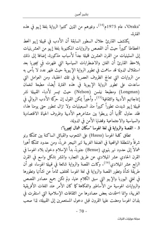 ‫أمين‬ ‫بشير‬
-
70
-
‫اﻟﺘﺮاث‬ ‫ﺣﻮﻟﻴﺎت‬ ‫ﻣﺠﻠﺔ‬
"
Oraka
"
،
‫عام‬
1975
‫م‬
)
14
(
.
‫كتب‬ ‫الذين‬ ‫من‬ ‫وغيرهم‬
‫وا‬
‫ال‬
‫هذه‬ ‫في‬ ‫إيبو‬ ‫بلغة‬ ‫رواية‬
‫الفترة‬
.
‫الأدب‬ ‫أن‬ ‫السابقة‬ ‫السطور‬ ‫خلال‬ ‫القارئ‬ ‫يكتشف‬
‫حط‬‫ن‬‫ا‬ ‫إيبو‬ ‫قبيلة‬ ‫في‬
‫حطا‬‫ن‬‫ا‬
‫العشرين‬ ‫من‬ ‫إيبو‬ ‫بلغة‬ ‫المكتبوبة‬ ‫والروايات‬ ‫القصص‬ ‫أن‬ ‫حيث‬ ً ‫كبيرا‬ ‫طا‬
‫ي‬
‫ات‬
‫ال‬ ‫إلى‬
‫ستين‬
‫ي‬
‫ات‬
‫العشرين‬ ‫القرن‬ ‫من‬
‫ذلك‬ ‫إلى‬ ‫إضافة‬ .‫مذكورة‬ ‫لأسباب‬ ً ‫جدا‬ ‫قليلة‬
‫يلاحظ‬
‫والا‬ ‫الفتن‬ ‫أن‬ ‫القارئ‬
‫ض‬
‫بعد‬ ‫يا‬‫جير‬‫ي‬‫ن‬ ‫في‬ ‫ظهرت‬ ‫التي‬ ‫السياسية‬ ‫طرابات‬
‫الدولة‬ ‫استقلال‬
‫ساهمت‬ ‫قد‬
‫في‬
‫ية‬‫الإيبو‬ ‫الرواية‬ ‫تطوير‬
‫ظهر‬ ‫حيث‬
‫به‬ ‫بأس‬ ‫لا‬ ٌ‫د‬‫عد‬
.‫حقبة‬‫ل‬‫ا‬ ‫تلك‬ ‫في‬ ‫ية‬‫العصر‬ ‫الظروف‬ ‫تعالج‬ ‫التي‬ ‫الروايات‬ ‫من‬
‫التي‬ ‫العوامل‬ ‫ومن‬
‫ال‬ ‫هذه‬ ‫في‬ ‫ية‬‫الإيبو‬ ‫الرواية‬ ‫تطوير‬ ‫على‬ ‫ساعدت‬
‫فترة‬
،‫أيضا‬
‫لنغمان‬ ‫مطبعة‬
)
Longman
) ‫نيلسن‬ ‫ومطبعة‬ (
Nelson
‫حيث‬ (
‫تيسر‬
‫نشر‬ ‫القبيلة‬ ‫لأدباء‬
‫إنتاجاتهم‬
‫الأدبية‬
‫والثقافية‬
)
15
(
.
‫وأخي‬
‫القول‬ ‫يمكن‬ ً ‫را‬
‫إن‬
‫في‬ ‫الروائي‬ ‫الأدب‬ ‫كة‬
‫حر‬
‫السبعين‬ ‫منذ‬ ً ‫كبيرا‬ ً ‫تطورا‬ ‫شهدت‬ ‫إيبو‬ ‫قبيلة‬
‫ي‬
،‫هذا‬ ‫يومنا‬ ‫حتى‬ ‫ٺتطور‬ ‫تزال‬ ‫ولا‬ ‫ات‬
‫ف‬
‫الاقتصادية‬ ‫حياة‬‫ل‬‫ا‬ ‫وظروف‬ ‫الأدبية‬ ‫مشاعرهم‬ ‫بين‬ ‫يربطوا‬ ‫أن‬ ‫ابها‬ّ ‫كت‬ ‫حاول‬ ‫قد‬
‫والاجتماعية‬ ‫والسياسية‬
‫و‬
.‫الدولة‬ ‫في‬ ‫الأمن‬ ‫قضايا‬
3
-
‫والرواية‬ ‫القصة‬
‫لغ‬ ‫في‬
‫الهوسا‬ ‫ة‬
"
‫سكان‬
‫يا‬‫جير‬‫ي‬‫ن‬ ‫شمال‬
"
:
) ‫الهوسا‬ ‫كلمة‬ ‫تطلق‬
Hausa
(
‫على‬
‫ال‬
‫ش‬
‫برنو‬ ‫مملـكة‬ ‫بين‬ ‫الساكنة‬ ‫والقبائل‬ ‫عوب‬
‫لنهر‬ ‫الغربية‬ ‫الضفة‬ ‫في‬ ‫الواقعية‬ ‫والمنطقة‬ً ‫شرقا‬
‫ال‬
‫أهيرا‬ ‫مملـكة‬ ‫حدود‬ ‫ومن‬ ،
ً ‫غربا‬ ‫نيجر‬
‫ش‬
) ‫بنيوي‬ ‫نهر‬ ‫حدود‬ ‫إلى‬ً ‫مالا‬
Benue
ً ‫جنوبا‬ (
.
‫الإسلام‬ ‫بدأ‬
‫دخ‬
‫و‬
‫في‬ ‫الهوسا‬ ‫بلاد‬ ‫ل‬
‫الق‬
‫و‬ ،‫التجار‬ ‫يق‬‫طر‬ ‫عن‬ ‫الميلادي‬ ‫عشر‬ ‫حادي‬‫ل‬‫ا‬ ‫رن‬
‫ان‬
‫القرن‬ ‫في‬ ‫واسع‬ ‫بشكل‬ ‫تشر‬
‫الميلادي‬ ‫عشر‬ ‫الرابع‬
)
16
(
.
‫والرواية‬ ‫القصة‬ ‫وكانت‬
‫في‬ ‫شائعة‬
‫أن‬ ‫غير‬ ،‫الهوسا‬ ‫قبيلة‬
‫و‬ ‫نشأة‬ ‫يقة‬‫طر‬
‫والرواي‬ ‫القصة‬ ‫تطور‬
‫ة‬
‫لغة‬ ‫في‬
‫ال‬
ً ‫تماما‬ ‫ختلف‬‫ت‬ ‫هوسا‬
‫وتطورها‬ ‫نشأتها‬ ‫عن‬
‫الكلا‬ ‫سبق‬ ‫التي‬ ‫والإيبو‬ ‫اليوربا‬ ‫لغتي‬ ‫في‬
‫عنها‬ ‫م‬
.
‫تكن‬ ‫ولم‬
‫القصص‬ ‫مصادر‬ ‫جميع‬
‫الهوسية‬ ‫والروايات‬
‫ا‬ ‫من‬
‫والفكاهة‬ ‫لأساطير‬
‫الأمر‬ ‫كان‬ ‫ما‬‫ك‬
‫يقية‬‫الأفر‬ ‫اللغات‬ ‫عند‬
‫استمد‬ ‫وإنما‬ ،‫الغربية‬
‫ت‬
‫بعض‬
‫الإسلامية‬ ‫الثقافات‬ ‫من‬ ‫مصادرها‬
‫التي‬
‫في‬ ‫استقرت‬
‫الهوسا‬ ‫بلدان‬
‫و‬
‫قب‬ ‫القرون‬ ‫عليها‬ ‫مضت‬
‫القبيلة‬ ‫إلى‬ ‫المستعمرين‬ ‫دخول‬ ‫ل‬
‫لذا‬ ،
‫صعب‬
 