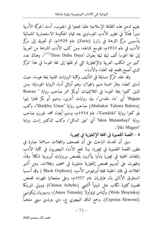 ‫شاملة‬ ‫رؤية‬ ‫النيجيرية‬ ‫اآلداب‬ ‫في‬ ‫الرواية‬
-
71
-
‫اﻟﻌﺪد‬
22
‫ﺳﺒﺘﻤﺒﺮ‬ ،
2022
‫عليهم‬
‫ه‬ ‫تدمير‬
‫الإسلامية‬ ‫الثقافة‬ ‫ذه‬
‫مثلم‬
‫جنوب‬‫ل‬‫ا‬ ‫في‬ ‫جحوا‬‫ن‬ ‫ا‬
.
‫أدت‬
‫الأدبية‬ ‫كة‬
‫حر‬‫ل‬‫ا‬
‫الهوساوي‬ ‫الأدب‬ ‫تطوير‬ ‫في‬ ً ‫ّالا‬‫ع‬‫ف‬ ً ‫دورا‬
‫بعد‬
‫الش‬ ‫ية‬‫الاستعمار‬ ‫حكومة‬‫ل‬‫ا‬ ‫قيام‬
‫مالية‬
‫في‬ ‫الترجمة‬ ‫كز‬
‫مر‬ ‫بتأسيس‬
) ‫يا‬‫زار‬
Zaria
(
‫عام‬
1929
،‫م‬
‫ث‬
‫يله‬‫حو‬‫ت‬ ‫م‬
‫كز‬
‫مر‬ ‫إلى‬
‫عام‬ ‫في‬ ‫الأدب‬
1933
‫م‬
،
‫نشاطه‬ ‫فتوسع‬
،
‫ال‬ ‫كتب‬ ‫ومن‬
‫المترجم‬ ‫أدب‬
‫ة‬
‫العربية‬ ‫من‬
‫بعنوان‬ ‫ليلة‬ ‫ليلة‬ ‫ألف‬ ‫الهوسا‬ ‫لغة‬ ‫إلى‬
"
Dare Dubu Daya
"
)
17
(
.
‫و‬
‫عدد‬ ‫هناك‬
‫نقل‬ ‫تم‬ ‫التي‬ ‫ية‬‫جليز‬‫ن‬‫والإ‬ ‫العربية‬ ‫الـكتب‬ ‫من‬ ‫كبير‬
‫ها‬
‫إلى‬
‫كز‬
‫المر‬ ‫هذا‬ ‫في‬ ‫الهوسا‬ ‫لغة‬
‫الذي‬
‫أصبح‬
‫فيه‬ ‫جمع‬‫ت‬‫ي‬
‫العلماء‬
.‫والأدباء‬
،‫هوسا‬ ‫بلغة‬ ‫الفنية‬ ‫الروايات‬ ‫وكتابة‬ ‫التأليف‬ ‫في‬ ‫مسابقة‬ ‫كز‬
‫المر‬ ‫عقد‬ ‫وقد‬
‫حيث‬
‫جوائز‬‫ل‬‫با‬ ‫منهم‬ ‫خمسة‬ ‫وفاز‬ ‫العلماء‬ ‫تسابق‬
،
‫وهم‬
‫الهوساية‬ ‫الرواية‬ ‫أدباء‬ ‫أوائل‬
.
‫ومن‬
‫الذي‬
‫ن‬
‫بلغة‬ ‫كتبوا‬
‫ال‬
‫الثلاثين‬ ‫في‬ ‫هوسا‬
‫ي‬
‫رواية‬ ‫صاحب‬ ‫عمر‬ ‫أبوبكر‬ ‫ات‬
"
Ruwan
Bagaja
‫أي‬ "
"
‫مقدس‬ ‫ماء‬
"
،
‫أخرى‬ ‫روايات‬ ‫وله‬
،
‫أبو‬ ‫ومنهم‬
‫بكر‬
‫بليوا‬ ‫تفاوا‬
)
Abubakar Tafawa Balewa
(
" ‫رواية‬ ‫صاحب‬
Sheikhu Umar
،"
‫وكتب‬
" ‫رواية‬ ‫كغرا‬ ‫بلو‬
Gandoki
،"
‫عام‬
1934
،‫م‬
‫ومنهم‬
،‫أيضا‬
‫صاحب‬ ‫غورزو‬ ‫محمد‬
" ‫رواية‬
Idon Matambayi
‫أي‬ "
"
‫السائل‬ ‫عين‬
"
،
‫وكتب‬
‫رواية‬ ‫إست‬ ‫الدكتور‬
"
Jiki Magayi
"
.
4
-
‫الإ‬ ‫اللغة‬ ‫في‬ ‫القصيرة‬ ‫القصة‬
‫يا‬‫جير‬‫ي‬‫ن‬ ‫في‬ ‫ية‬‫جليز‬‫ن‬
:
‫حدث‬‫ت‬ ‫أن‬ ‫سبق‬
‫الباح‬
‫ث‬
‫على‬
‫في‬ ‫جبارة‬ ‫مساهمة‬ ‫جلات‬‫م‬‫وال‬ ‫للصحف‬ ‫أن‬
‫تطو‬
‫ي‬
‫ولم‬ ،‫يا‬‫جير‬‫ي‬‫ن‬ ‫في‬ ‫القصيرة‬ ‫القصة‬ ‫ر‬
‫ا‬
‫الأدب‬ ‫كتابة‬ ‫في‬ ‫يون‬‫النيجير‬ ‫الأدباء‬ ‫حج‬‫ن‬
ً ‫وفنا‬ ً ‫شكلا‬ ‫أوروبية‬ ‫وروايات‬ ‫بقصص‬ ‫يتأثرون‬ ‫بدأوا‬ ‫يا‬‫جير‬‫ي‬‫ن‬ ‫في‬ ‫حلية‬‫م‬‫ال‬ ‫باللغات‬
،
‫ية‬‫جليز‬‫ن‬‫إ‬ ‫قصص‬ ‫أيديهم‬ ‫على‬ ‫وظهرت‬
‫منشورة‬
‫في‬
‫جلات‬‫م‬‫و‬ ‫حف‬‫ص‬
.
‫أشهر‬ ‫ومن‬
) ‫الأسود‬ ‫أورفيوس‬ ‫جلة‬‫م‬ ‫حقبة‬‫ل‬‫ا‬ ‫تلك‬ ‫في‬ ‫جلات‬‫م‬‫ال‬
Black Orpheus
(
‫أسسها‬ ‫وقد‬
‫عام‬ ‫يان‬‫هايتر‬ ‫يان‬ ‫الألماني‬ ‫المستفرق‬
1957
‫قصص‬ ‫ظهرت‬ ‫صفحاتها‬ ‫وعلى‬ ،‫م‬
‫ل‬ ‫كثيرة‬ ‫قصيرة‬
‫مثل‬ ‫كتاب‬
) ‫أتشيبي‬ ‫شينوأ‬
Chinua Achebe
‫شوينكا‬ ‫ووولي‬ (
)
Wole Shoyinka
‫توتو‬ ‫وأيماس‬ (
‫أولا‬
)
Amos Tutuola
‫إيكونسي‬ ‫يان‬‫وسيبر‬ ،(
)
Cyprian Ekwensi
‫و‬ .(
‫جمع‬
‫جرند‬ ‫دي‬ .‫ج‬ ‫النيجيري‬ ‫الناقد‬
‫ي‬
ً ‫منتخبا‬ ‫سيني‬
 