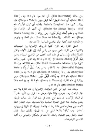 ‫أمين‬ ‫بشير‬
-
74
-
‫اﻟﺘﺮاث‬ ‫ﺣﻮﻟﻴﺎت‬ ‫ﻣﺠﻠﺔ‬
‫ومن‬
‫رواياته‬
)
The Interpreter
،(
‫أي‬
"
‫المترجم‬
‫عام‬ ،"
1965
‫و‬ ،‫م‬
)
The
Man Died
(
،
‫أي‬
"
‫الرجل‬ ‫مات‬
"
.
‫أما‬
‫ميبيل‬ ‫شيغن‬
)
Shegun Mabel
(
،
‫ف‬
‫له‬
‫ا‬
‫منها‬ ‫كثيرة‬ ‫روايات‬
)
My Father’s Daughter
(
،
‫أي‬
"
‫بن‬
‫الأب‬ ‫ت‬
‫عام‬ ،"
1965
‫و‬ ،
)
Under the Mango Tree
،(
‫أي‬
"
‫جرة‬‫ش‬ ‫حت‬‫ت‬
‫الما‬
‫جو‬‫ن‬
،"
‫عام‬
1969
‫م‬
.
‫و‬
،‫أيضا‬ ‫منهم‬
‫أونورا‬ ‫يكو‬‫ز‬
،
‫روا‬ ‫ومن‬
‫ياته‬
)
Blades Among the
Boys
(
‫عام‬ ،
1962
‫م‬
‫و‬ ،
)
Eze Goes to School
(
‫عام‬ ،
1963
‫م‬
.
‫وغيرهم‬
‫الروائيېن‬ ‫من‬
‫الذين‬
.‫والاجتماعية‬ ‫السياسية‬ ‫المواضيع‬ ‫حول‬ ‫كتبوا‬
‫السبع‬ ‫بين‬ ‫ية‬‫جليز‬‫ن‬‫الإ‬ ‫الروايات‬ ‫كتبوا‬ ‫الذين‬ ‫وهم‬ :‫الثاني‬ ‫جيل‬‫ل‬‫ا‬
‫ي‬
‫ن‬
‫ي‬
‫ات‬
‫والثمانين‬
‫ي‬
‫ات‬
‫الماضي‬ ‫القرن‬ ‫من‬
‫أيضا‬ ‫ينتمي‬ ‫من‬ ‫ومنهم‬
‫الأول‬ ‫جيل‬‫ل‬‫ا‬ ‫إلى‬
،
‫ولـكن‬
‫المو‬ ‫عن‬ ‫ختلف‬‫ت‬ ‫الفترة‬ ‫هذه‬ ‫في‬ ‫رواياتهم‬ ‫في‬ ‫جة‬‫ل‬‫المعا‬ ‫القضايا‬
‫اضيع‬
:‫ومنهم‬ ،‫السابقة‬
ْ‫و‬ُ‫ك‬‫و‬
ُ ‫ل‬َ‫أ‬ ‫ي‬ِ‫ت‬ْ‫و‬
َ ‫يم‬ِ ‫ت‬
)
Timothy Aluko
(
)
1918
‫م‬
-
2010
‫م‬
،(
‫الذي‬
‫روايات‬ ‫كتب‬
:‫منها‬ ‫كثيرة‬
)
The Chief Honourable Minister
(
‫عام‬ ،
1970
‫م‬
‫و‬ ،
)
His
Worshiful Majesty
(
،
‫عام‬
1973
‫م‬
.
،‫أيضا‬ ‫ومنهم‬
ُ‫و‬
َ ‫ول‬
ْ‫ى‬
ُ‫ش‬
ِ ‫وي‬
ْ‫ن‬
َ‫ك‬
‫ا‬
)
Wole
Shoyinka
(
‫وله‬ ،
‫روايت‬
‫ا‬
)
Season of Anomie
(
‫عام‬ ،
1973
‫م‬
‫و‬ ،
)
Then
Man Died
(
‫عام‬ ،
1972
‫كذلك‬
‫و‬ .‫م‬
َ‫ش‬
ْ‫ي‬
ُ‫غ‬
ْ‫ن‬
َ‫م‬
ْ‫ي‬
َ ‫ب‬
‫يل‬
)
Shegun Mabel
(
،
‫ومن‬
‫رواي‬
‫ا‬
‫الفترة‬ ‫هذه‬ ‫في‬ ‫تها‬
،
)
Sorry to Vacancy
(
‫عام‬ ،
1985
‫م‬
‫و‬ ،
)
Olu and
the Broken Stative
(
‫عام‬ ،
1986
‫م‬
.
‫وهناك‬
‫كبير‬ ‫عدد‬
‫م‬
‫م‬
‫ية‬‫جليز‬‫ن‬‫الإ‬ ‫الروايات‬ ‫كتبوا‬ ‫ن‬
‫الفترة‬ ‫هذه‬ ‫في‬
‫ول‬
‫يسع‬ ‫ا‬
‫جال‬‫م‬‫ال‬
‫حاول‬ ‫وإنما‬ ،‫جميعهم‬ ‫رصد‬ ‫للباحث‬
‫لتأييد‬ ‫منهم‬ ‫قليل‬ ‫عدد‬ ‫بعرض‬
‫ال‬
‫حديث‬
‫ية‬‫جليز‬‫ن‬‫الإ‬ ‫الرواية‬ ‫أن‬
‫بلغ‬ ‫قد‬
‫ت‬
‫ج‬‫م‬ ‫أوج‬
‫د‬
‫يلة‬‫طو‬ ‫سنوات‬ ‫منذ‬ ‫الديار‬ ‫هذه‬ ‫في‬ ‫ها‬
.
‫وتعالج‬
‫السياسية‬ ‫القضايا‬ ‫جيل‬‫ل‬‫ا‬ ‫هذا‬ ‫روايات‬
‫والاجتماعية‬
،
‫حيث‬
‫ا‬
‫ن‬
‫ت‬
‫قدو‬
‫ا‬
‫الظلم‬
‫حا‬‫م‬‫و‬ ‫الاستعماري‬
‫و‬
‫تدمير‬ ‫لته‬
‫ل‬
‫رواياتهم‬ ‫في‬ ‫تناولوا‬ ‫ما‬‫ك‬ ،‫الموروثة‬ ‫وثقافتنا‬ ‫وعاداتنا‬ ‫غاتنا‬
‫حرب‬ ‫أحداث‬
"
‫بيأفرا‬
"
‫وأثره‬
‫ا‬
‫على‬ ‫السلبي‬
‫تناولوا‬ ‫كذلك‬
‫و‬ ،‫الدولة‬ ‫أبناء‬
‫قضايا‬
‫والظلم‬ ‫الفساد‬
‫وعدم‬
‫أش‬ ‫وما‬ ‫والسياسي‬ ‫والفكري‬ ‫الاجتماعي‬ ‫والعنف‬ ‫المساواة‬
‫به‬
‫ذ‬
.‫الموضوعات‬ ‫من‬ ‫لك‬
 