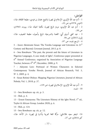 ‫شاملة‬ ‫رؤية‬ ‫النيجيرية‬ ‫اآلداب‬ ‫في‬ ‫الرواية‬
-
77
-
‫اﻟﻌﺪد‬
22
‫ﺳﺒﺘﻤﺒﺮ‬ ،
2022
:‫الهوامش‬
1
-
‫الإلوري‬ ‫الله‬ ‫عبد‬ ‫آدم‬
:
‫ط‬ ،‫الثقافة‬ ‫مطبعة‬ ،‫فودي‬ ‫بن‬ ‫عثمان‬ ‫والشيخ‬ ‫يا‬‫جير‬‫ي‬‫ن‬ ‫في‬ ‫الإسلام‬
3
،
‫لاغوس‬
1978
‫ص‬ ،‫م‬
32
.
2
-
‫الإلوري‬ ‫الله‬ ‫عبد‬ ‫آدم‬
:
،‫يا‬‫جير‬‫ي‬‫ن‬ ‫تاريخ‬ ‫موجز‬
‫ط‬ ،‫حياة‬‫ل‬‫ا‬ ‫مكتبة‬
1
،
‫بيروت‬
1965
،‫م‬
‫ص‬
30
.
3
-
‫ألبي‬ ‫أديبايو‬ ‫الغني‬ ‫عبد‬
:
‫والمسرحية‬ ‫القصة‬
،
‫ط‬ ،‫المضيف‬ ‫مطبعة‬ ،‫وأصول‬ ‫خ‬‫ي‬‫تار‬
2
،
‫إلورن‬
2015
‫ص‬ ،‫م‬
96
.
4
-
‫ص‬ ،‫نفسه‬ ‫المرجع‬
97
.
5 - Azeez Akinwumi Sesan: The Yoruba Language and Literature in 21st
Century and Beyond, Covenant Journal, 2013, p. 8.
6 - Iwu Ikwubuzo: "The past, the present and the future of Literature in
Nigerian Languages, A case study of Igbo", Conference paper presented at
6
th
Annual Conference, organized by Association of Nigerian Language
Teacher, between 4th
-9
th
, December, 2000, p. 9.
7 - Adeyemi Lere: Portrayal of Women Characters in Selected
Contemporary Yoruba Novels, Journal of African Research, Vol. 3,
N° 3, 2009, p. 4.
8 - Sesan Rotimi Ololeye: Mapping Nigerian Literature, Journal of African
Nebula, Vol. 1, 2010, p. 37.
9
-
‫الإلوري‬ ‫الله‬ ‫عبد‬ ‫آدم‬
:
‫ص‬ ،‫يا‬‫جير‬‫ي‬‫ن‬ ‫في‬ ‫الإسلام‬
139
.
10
-
‫نفسه‬
.
11 - Iwu Ikwubuzo: op. cit., p. 3.
12 - Ibid., p. 4.
13 - Ernest Emenyonu: The Literature History of the Igbo Novel, 1
st
ed.,
Taylor & African Group, London 2020, p. 6.
14 - Ibid., p. 124.
15 - Iwu Ikwubuzo: op. cit., p. 12.
16
-
‫غلادنشي‬ ‫سعيد‬ ‫شيخو‬
:
‫ط‬ ،‫الأمة‬ ‫دار‬ ،‫يا‬‫جير‬‫ي‬‫ن‬ ‫في‬ ‫وآدابها‬ ‫العربية‬ ‫اللغة‬ ‫كة‬
‫حر‬
2
،
‫كنو‬
2016
‫ص‬ ،‫م‬
37
.
 