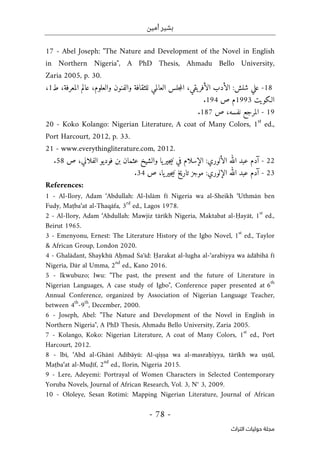‫أمين‬ ‫بشير‬
-
78
-
‫اﻟﺘﺮاث‬ ‫ﺣﻮﻟﻴﺎت‬ ‫ﻣﺠﻠﺔ‬
17 - Abel Joseph: "The Nature and Development of the Novel in English
in Northern Nigeria", A PhD Thesis, Ahmadu Bello University,
Zaria 2005, p. 30.
18
-
‫شلش‬ ‫علي‬
:
،‫والعلوم‬ ‫والفنون‬ ‫للثقافة‬ ‫العالمي‬ ‫جلس‬‫م‬‫ال‬ ،‫يقي‬‫الأفر‬ ‫الأدب‬
،‫المعرفة‬ ‫عالم‬
‫ط‬
1
،
‫الـكويت‬
1993
‫ص‬ ‫م‬
194
.
19
-
‫ص‬ ،‫نفسه‬ ‫المرجع‬
187
.
20 - Koko Kolango: Nigerian Literature, A coat of Many Colors, 1
st
ed.,
Port Harcourt, 2012, p. 33.
21 - www.everythingliterature.com, 2012.
22
-
‫الألوري‬ ‫الله‬ ‫عبد‬ ‫آدم‬
:
‫ص‬ ،‫الفلاني‬ ‫فوديو‬ ‫بن‬ ‫عثمان‬ ‫والشيخ‬ ‫يا‬‫جير‬‫ي‬‫ن‬ ‫في‬ ‫الإسلام‬
58
.
23
-
‫الإلوري‬ ‫الله‬ ‫عبد‬ ‫آدم‬
:
‫ص‬ ،‫يا‬‫جير‬‫ي‬‫ن‬ ‫تاريخ‬ ‫موجز‬
34
.
References:
1 - Al-Ilory, Adam ‘Abdullah: Al-Islām fī Nigeria wa al-Sheikh ‘Uthmān ben
Fudy, Maṭba‘at al-Thaqāfa, 3
rd
ed., Lagos 1978.
2 - Al-Ilory, Adam ‘Abdullah: Mawjiz tārīkh Nigeria, Maktabat al-Ḥayāt, 1
st
ed.,
Beirut 1965.
3 - Emenyonu, Ernest: The Literature History of the Igbo Novel, 1
st
ed., Taylor
& African Group, London 2020.
4 - Ghalādant, Shaykhū Aḥmad Saʻīd: Ḥarakat al-lugha al-‘arabiyya wa ādābihā fī
Nigeria, Dār al Umma, 2
nd
ed., Kano 2016.
5 - Ikwubuzo; Iwu: "The past, the present and the future of Literature in
Nigerian Languages, A case study of Igbo", Conference paper presented at 6
th
Annual Conference, organized by Association of Nigerian Language Teacher,
between 4
th
-9
th
, December, 2000.
6 - Joseph, Abel: "The Nature and Development of the Novel in English in
Northern Nigeria", A PhD Thesis, Ahmadu Bello University, Zaria 2005.
7 - Kolango, Koko: Nigerian Literature, A coat of Many Colors, 1
st
ed., Port
Harcourt, 2012.
8 - lbī, ‘Abd al-Ghānī Adībāyū: Al-qiṣṣa wa al-masraḥiyya, tārīkh wa uṣūl,
Maṭba‘at al-Muḍīf, 2
nd
ed., Ilorin, Nigeria 2015.
9 - Lere, Adeyemi: Portrayal of Women Characters in Selected Contemporary
Yoruba Novels, Journal of African Research, Vol. 3, N° 3, 2009.
10 - Ololeye, Sesan Rotimi: Mapping Nigerian Literature, Journal of African
 