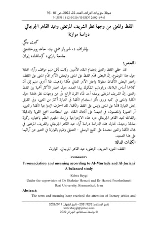 ‫العدد‬ ،‫التراث‬ ‫حوليات‬ ‫مجلة‬
22
،
2022
‫ص‬ ،
81
-
96
P-ISSN 1112-5020 / E-ISSN 2602-6945
:‫اﻻﺳﺘﻼم‬ ‫ﺗﺎرﻳﺦ‬
2
/
12
/
2021
-
:‫اﻟﻘﺒﻮل‬ ‫ﺗﺎرﻳﺦ‬
11
/
2
/
2022
kobrabaygi@yahoo.com
©
‫الجزائر‬ ،‫مستغانم‬ ‫جامعة‬
2022
‫جرجاني‬‫ل‬‫ا‬ ‫القاهر‬ ‫وعبد‬ ‫المرتضى‬ ‫يف‬‫الشر‬ ‫نظر‬ ‫وجهة‬ ‫من‬ ‫والمعنى‬ ‫اللفظ‬
‫موازنة‬ ‫دراسة‬
‫ب‬ ‫كبرى‬
‫ي‬
‫گ‬
‫ي‬
‫ش‬ .‫د‬ ‫بإشراف‬
‫و‬ ‫همتي‬ ‫يار‬‫هر‬
‫پورحشمتي‬ ‫حامد‬ .‫د‬
‫رازي‬ ‫جامعة‬
،‫کرمانشاه‬ ،
‫إ‬
‫ي‬
‫ران‬
‫ال‬
‫ملخص‬
:
‫ختلفة‬‫م‬ ‫وآراء‬ ‫مواقف‬ ‫منهم‬ ‫لكل‬ ‫وكانت‬ ‫الأدبيېن‬ ‫النقاد‬ ‫باهتمام‬ ‫والمعنى‬ ‫اللفظ‬ ‫حظي‬ ‫لقد‬
‫الموض‬ ‫هذا‬ ‫حول‬
‫اللفظ‬ ‫ّم‬‫د‬‫ق‬ ‫البعض‬ ّ‫ن‬‫إ‬ .‫وع‬
‫على‬
‫المعنى‬ ‫ّم‬‫د‬‫ق‬ ‫الآخر‬ ‫والبعض‬ ‫المعنى‬
‫على‬
،‫اللفظ‬
‫ه‬ ‫المعاني‬ ‫الآخر‬ ‫واعتبر‬ ‫متفوقة‬ ‫الألفاظ‬ ‫البعض‬ ‫واعتبر‬
‫ك‬
‫منهم‬ ‫أخرى‬ ‫فئة‬ ‫وذهبت‬ ‫ذا‬
‫إلى‬
‫أن‬
‫اللفظ‬ ‫بين‬ ‫أهمية‬ ‫الأكثر‬ ‫اعتبار‬ ‫حول‬ ‫الصدد‬ ‫بهذا‬ ‫الشكوك‬ ‫وراودتهم‬ ،‫البلاغة‬ ‫أساس‬ ‫كلاهما‬
‫ا‬ ‫يف‬‫الشر‬ ّ‫ن‬‫إ‬ .‫والمعنى‬
‫ختلفة‬‫م‬ ‫نظر‬ ‫وجهات‬ ‫عن‬ ‫ّر‬‫عب‬ ‫الرابع‬ ‫القرن‬ ‫ّاد‬‫ق‬‫ن‬ ‫أحد‬ ‫بوصفه‬ ‫لمرتضى‬
‫حول‬
‫وير‬ ‫كتبه‬ ‫في‬ ‫والمعنى‬ ‫الكلمة‬
‫ى‬
‫تأث‬
‫ي‬
‫المقابل‬ ‫وفي‬ ،‫المعنى‬ ‫من‬ ‫أكثر‬ ‫العبارة‬ ‫في‬ ‫الكلمة‬ ‫استخدام‬ ‫ر‬
‫ي‬
،‫والمعنى‬ ‫الكلمة‬ ‫ازدواجية‬ ‫استمرت‬ ‫لقد‬ .‫والكلمة‬ ‫اللفظ‬ ‫على‬ ‫وليس‬ ‫المعنى‬ ‫على‬ ‫قائمة‬ ‫العبارة‬ ‫جعل‬
‫وال‬ ‫الصورة‬ ‫أو‬
‫والدقيقة‬ ‫ية‬‫القو‬ ‫جج‬‫ح‬‫ال‬ ‫استطاعت‬ ‫حتى‬ ‫النقاد‬ ‫أذهان‬ ‫على‬ ‫الهيمنة‬ ‫في‬ ،‫مضمون‬
‫ر‬ ‫باعتباره‬ ‫النظم‬ ‫مفهوم‬ ‫وإرساء‬ ‫الازدواجية‬ ‫هذه‬ ‫درء‬ ‫جرجاني‬‫ل‬‫ا‬ ‫القاهر‬ ‫لعبد‬ ‫والشاملة‬
‫ك‬
‫ي‬
‫زة‬
‫في‬ ‫المرتضى‬ ‫يف‬‫والشر‬ ‫جرجاني‬‫ل‬‫ا‬ ‫القاهر‬ ‫عبد‬ ‫آراء‬ ‫دراسة‬ ‫الدراسة‬ ‫هذه‬ ‫حاول‬‫ت‬ .‫وحيدة‬ ‫حة‬‫ل‬‫صا‬
‫معت‬ ‫والمعنى‬ ‫الكلمة‬ ‫جال‬‫م‬
‫مدة‬
‫على‬
‫الوصفي‬ ‫المنهج‬
-
‫التعب‬ ‫في‬ ‫بالموازنة‬ ‫وتقوم‬ ‫التحليلي‬
‫ي‬
‫آرائهما‬ ‫عن‬ ‫ر‬
‫على‬
‫الصع‬ ‫هذا‬
‫ي‬
.‫د‬
‫الدال‬ ‫الكلمات‬
‫ة‬
:
‫المرت‬ ‫يف‬‫الشر‬ ،‫المعنى‬ ،‫اللفظ‬
‫ضى‬
‫القاهر‬ ‫عبد‬ ،
‫جرجاني‬‫ل‬‫ا‬
‫الموازنة‬ ،
.
o
Pronunciation and meaning according to Al-Murtada and Al-Jurjani
A balanced study
Kobra Baygi
Under the supervision of Dr Shahriar Hemati and Dr Hamed Poorheshmati
Razi University, Kermanshah, Iran
Abstract:
The term and meaning have received the attention of literary critics and
 