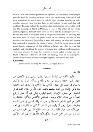‫ب‬ ‫كبرى‬
‫ي‬
‫گ‬
‫ي‬
-
82
-
‫اﻟﺘﺮاث‬ ‫ﺣﻮﻟﻴﺎت‬ ‫ﻣﺠﻠﺔ‬
each of them had different positions and opinions on this subject. Some people
gave the word the meaning and some others gave the meaning to the word, and
some considered the words superior and the other consider meanings as such,
Another group of them held that both are the basis of rhetoric And they had
doubts in this regard about the most important consideration between the word
and the meaning. Al-Sharif al-Mortada, as one of the critics of the fourth
century, expressed different views about the word and the meaning in his books.
He sees the effect of using the word in the phrase more than the meaning, On
the other hand, he makes the phrase based on the meaning and not on the
utterance and the word. The duality of word and meaning or image and content
has continued to dominate the minds of critics. Until the strong, accurate and
comprehensive arguments of Abd al-Qahir al-Jurjani were able to avert this
duplicity and establishing the concept of systems as a valid and solid foundation.
This study attempts to study the opinions of Abdul-Qaher al-Jurjani and Al-
Sharif al-Murtada in the field of word and meaning, based on the descriptive-
analytical method and it balance in expressing their opinions on this level.
Keywords:
pronunciation, meaning, Al-Murtada, Al-Jurjani, balance.
o
‫ال‬
‫مقد‬
:‫مة‬
‫ومعان‬ ‫الألفاظ‬ ‫من‬ ‫الكلام‬ ‫يتكون‬
‫ي‬
‫عن‬ ‫الـكشف‬ ّ‫يتم‬‫و‬ .‫وترتيبها‬ ‫ونظمها‬ ‫ها‬
‫الإنسان‬ ‫بين‬ ‫الفرق‬ ‫يكمن‬‫و‬ .‫الكلام‬ ‫خلال‬ ‫من‬ ‫ومنزلتها‬ ‫ختلفة‬‫م‬‫ال‬ ‫العلوم‬ ‫حتوى‬‫م‬
‫ختلفة‬‫م‬‫ال‬ ‫العلوم‬ ‫وجدت‬ ‫لما‬ ،‫الكلام‬ ‫لولا‬ .‫والكلام‬ ‫النطق‬ ‫على‬ ‫القدرة‬ ‫في‬ ‫حيوان‬‫ل‬‫وا‬
‫موقفهم‬ ‫حديد‬‫ت‬ ‫من‬ ‫الإنسان‬ ‫ّن‬‫ك‬‫تم‬ ‫ولما‬
‫يتم‬ ‫التحدث‬ ‫خلال‬ ‫من‬ ‫ّه‬ ‫لأن‬ ،‫عنه‬ ‫والتعبير‬
‫يلوم‬ ‫أو‬ ‫يمدح‬ ‫أن‬ ‫للمرء‬ ‫يمكن‬ .‫البشري‬ ‫والفهم‬ ‫الإدراك‬ ‫مستوى‬ ‫عن‬ ‫الـكشف‬
ّ‫ن‬‫إ‬ .‫ختلفة‬‫م‬‫ال‬ ‫والأشياء‬ ‫خاص‬‫ش‬‫الأ‬ ‫خصائص‬ ‫يصف‬‫و‬ ‫الكلام‬ ‫خلال‬ ‫من‬ ‫ما‬ ً ‫خصا‬‫ش‬
‫كلمات‬ ‫صورة‬ ‫في‬ ‫جمهور‬‫ل‬‫ل‬ ‫ينقله‬ ‫أن‬ ‫حب‬‫ي‬ ‫والذي‬ ‫نفسه‬ ‫الشاعر‬ ‫شعور‬ ‫هو‬ ‫المعنى‬
‫جب‬‫ي‬ .‫جميلة‬ ‫ومفردات‬
ّ‫كم‬ ‫الشاعر‬ ‫لدى‬ ‫يكون‬ ‫أن‬
‫ذهنه‬ ‫في‬ ‫المفردات‬ ‫من‬ ‫كبير‬
‫عن‬ ‫للتعبير‬ ‫جميل‬‫ل‬‫ا‬ ‫الموسيقي‬ ‫الطابع‬ ‫ذات‬ ‫الساحرة‬ ‫الكلمات‬ ‫اختيار‬ ‫من‬ ‫يتمكن‬ ‫حتى‬
‫الأدبي‬ ‫النص‬ ‫فهم‬ ‫من‬ ‫القارئ‬ ‫ّن‬‫ك‬‫يتم‬ ‫ولـكي‬ .‫قصيدته‬ ‫جميع‬‫ل‬‫ا‬ ‫يقبل‬ ‫حتى‬ ‫مشاعره‬
 