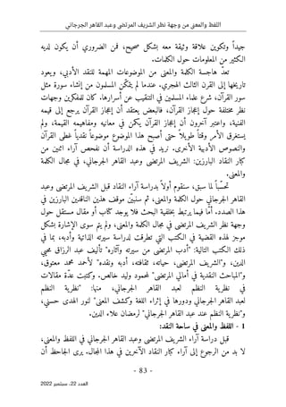 ‫الجرجاني‬ ‫القاهر‬ ‫وعبد‬ ‫المرتضى‬ ‫الشريف‬ ‫نظر‬ ‫وجهة‬ ‫من‬ ‫نى‬‫ع‬‫والم‬ ‫اللفظ‬
-
83
-
‫اﻟﻌﺪد‬
22
‫ﺳﺒﺘﻤﺒﺮ‬ ،
2022
‫لديه‬ ‫يكون‬ ‫أن‬ ‫الضروري‬ ‫فمن‬ ،‫حيح‬‫ص‬ ‫بشكل‬ ‫معه‬ ‫وثيقة‬ ‫علاقة‬ ‫وتكوين‬ ً ‫جيدا‬
.‫الكلمات‬ ‫حول‬ ‫المعلومات‬ ‫من‬ ‫الـكثير‬
‫يعود‬‫و‬ ،‫الأدبي‬ ‫للنقد‬ ‫المهمة‬ ‫الموضوعات‬ ‫من‬ ‫والمعنى‬ ‫الكلمة‬ ‫هاجسة‬ ّ‫د‬‫تع‬
‫مثل‬ ‫سورة‬ ‫إنشاء‬ ‫من‬ ‫المسلمون‬ ‫ّن‬‫ك‬‫يتم‬ ‫لم‬ ‫عندما‬ .‫الهجري‬ ‫الثالث‬ ‫القرن‬ ‫إلى‬ ‫خها‬‫ي‬‫تار‬
‫وجهات‬ ‫للمفكرين‬ ‫كان‬ .‫أسرارها‬ ‫عن‬ ‫التنقيب‬ ‫في‬ ‫المسلمين‬ ‫علماء‬ ‫شرع‬ ،‫القرآن‬ ‫سور‬
‫خت‬‫م‬ ‫نظر‬
‫قيمه‬ ‫إلى‬ ‫يرجع‬ ‫القرآن‬ ‫جاز‬‫ع‬‫إ‬ ‫أن‬ ‫يعتقد‬ ‫فالبعض‬ ،‫القرآن‬ ‫جاز‬‫ع‬‫إ‬ ‫حول‬ ‫لفة‬
‫ولم‬ ،‫القيمة‬ ‫ومفاهيمه‬ ‫معانيه‬ ‫في‬ ‫يكمن‬ ‫القرآن‬ ‫جاز‬‫ع‬‫إ‬ ‫أن‬ ‫آخرون‬ ‫واعتبر‬ ،‫الفنية‬
‫القرآن‬ ‫غطى‬ ً ‫نقديا‬ ً ‫موضوعا‬ ‫الموضوع‬ ‫هذا‬ ‫أصبح‬ ‫حتى‬ ً ‫يلا‬‫طو‬ ً ‫وقتا‬ ‫الأمر‬ ‫يستغرق‬
‫أ‬ ‫الدراسة‬ ‫هذه‬ ‫في‬ ‫نريد‬ .‫الأخرى‬ ‫الأدبية‬ ‫والنصوص‬
‫من‬ ‫اثنين‬ ‫آراء‬ ‫نفحص‬ ‫ن‬
‫الكلمة‬ ‫جال‬‫م‬ ‫في‬ ،‫جرجاني‬‫ل‬‫ا‬ ‫القاهر‬ ‫وعبد‬ ‫المرتضى‬ ‫يف‬‫الشر‬ :‫البارزين‬ ‫النقاد‬ ‫كبار‬
.‫والمعنى‬
‫سبق‬ ‫لما‬ً ‫ّبا‬‫س‬‫ح‬‫ت‬
‫وعبد‬ ‫المرتضى‬ ‫يف‬‫الشر‬ ‫قبل‬ ‫النقاد‬ ‫آراء‬ ‫بدراسة‬ً ‫أولا‬ ‫سنقوم‬ ،
‫في‬ ‫البارزين‬ ‫الناقدين‬ ‫هذين‬ ‫موقف‬ ‫ن‬
ّ ‫سنبي‬ ‫ثم‬ ،‫والمعنى‬ ‫الكلمة‬ ‫حول‬ ‫جرجاني‬‫ل‬‫ا‬ ‫القاهر‬
‫هذا‬
‫ف‬ ‫ّا‬‫م‬‫أ‬ .‫الصدد‬
‫ي‬
‫ما‬
‫ي‬
‫رتبط‬
‫خلف‬‫ب‬
‫ي‬
‫البحث‬ ‫ة‬
‫حول‬ ‫مستقل‬ ‫مقال‬ ‫أو‬ ‫كتاب‬ ‫يوجد‬ ‫فلا‬
‫بش‬ ‫الإشارة‬ ‫سوى‬ ‫يتم‬ ‫ولم‬ ،‫والمعنى‬ ‫الكلمة‬ ‫جال‬‫م‬ ‫في‬ ‫المرتضى‬ ‫يف‬‫الشر‬ ‫نظر‬ ‫وجهة‬
‫كل‬
‫القض‬ ‫لهذه‬ ‫موجز‬
‫ي‬
‫ال‬ ‫الـكتب‬ ‫في‬ ‫ة‬
‫في‬ ‫بما‬ ،‫وأدبه‬ ‫الذاتية‬ ‫سيرته‬ ‫لدراسة‬ ‫تطرقت‬ ‫تي‬
:‫التالية‬ ‫الـكتب‬ ‫ذلك‬
"
‫المرت‬ ‫أدب‬
‫ضى‬
‫س‬ ‫من‬
‫ي‬
‫و‬ ‫رته‬
‫آثاره‬
"
‫تأل‬
‫ي‬
‫ح‬‫م‬ ‫الرزاق‬ ‫عبد‬ ‫ف‬
‫ي‬
‫ي‬
‫الد‬
‫ي‬
‫و‬ ،‫ن‬
"
‫الشر‬
‫ي‬
‫المرت‬ ‫ف‬
‫ضى‬
‫ح‬ ،
‫ي‬
‫ونقده‬ ‫أدبه‬ ،‫ثقافته‬ ،‫اته‬
"
،‫معتوق‬ ‫محمد‬ ‫لأحمد‬
‫و‬
"
‫النقد‬ ‫المباحث‬
‫ي‬
‫المرت‬ ‫أمالي‬ ‫في‬ ‫ة‬
‫ضى‬
"
‫ول‬ ‫حمود‬‫م‬‫ل‬
‫ي‬
‫مقالات‬ ‫ّة‬‫د‬‫ع‬ ‫وكتبت‬ .‫خالص‬ ‫د‬
:‫منها‬ ،‫جرجاني‬‫ل‬‫ا‬ ‫القاهر‬ ‫لعبد‬ ‫النظم‬ ‫ية‬‫نظر‬ ‫في‬
"
‫نظر‬
‫ي‬
‫النظم‬ ‫ة‬
‫لعبد‬
‫القاهر‬
‫جرجاني‬‫ل‬‫ا‬
‫ف‬ ‫ودورها‬
‫و‬ ‫اللغة‬ ‫إثراء‬ ‫ي‬
‫ك‬
‫المعن‬ ‫شف‬
‫ى‬
"
‫الهد‬ ‫لنور‬
‫ى‬
،‫حسني‬
‫و‬
"
‫نظر‬
‫ي‬
‫عند‬ ‫النظم‬ ‫ة‬
‫عبد‬
‫القاهر‬
‫جرجاني‬‫ل‬‫ا‬
"
‫لرمضان‬
‫عل‬
‫الد‬ ‫اء‬
‫ي‬
.‫ن‬
1
-
:‫النقد‬ ‫ساحة‬ ‫في‬ ‫والمعنى‬ ‫اللفظ‬
،‫والمعنى‬ ‫اللفظ‬ ‫في‬ ‫جرجاني‬‫ل‬‫ا‬ ‫القاهر‬ ‫وعبد‬ ‫المرتضى‬ ‫يف‬‫الشر‬ ‫آراء‬ ‫دراسة‬ ‫قبل‬
‫أن‬ ‫جاحظ‬‫ل‬‫ا‬ ‫يرى‬ .‫جال‬‫م‬‫ال‬ ‫هذا‬ ‫في‬ ‫الآخرين‬ ‫النقاد‬ ‫كبار‬ ‫آراء‬ ‫إلى‬ ‫الرجوع‬ ‫من‬ ‫بد‬ ‫لا‬
 