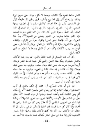 ‫ب‬ ‫كبرى‬
‫ي‬
‫گ‬
‫ي‬
-
84
-
‫اﻟﺘﺮاث‬ ‫ﺣﻮﻟﻴﺎت‬ ‫ﻣﺠﻠﺔ‬
‫الميزة‬ ‫تصبح‬ ‫حتى‬ ‫وذلك‬ .‫تكفي‬ ‫لا‬ ‫وحدها‬ ‫الكلمات‬ ‫وأن‬ ‫جميع‬‫ل‬‫ل‬ ‫متاحة‬ ‫المعاني‬
،‫بلاغية‬
‫بليغ‬ ‫لفظ‬ ‫إلى‬ ‫المعنى‬ ‫حتاج‬‫ي‬ ‫بل‬
‫ّر‬‫ث‬‫ليؤ‬ ‫مقوماته‬ ‫بكل‬ ‫ودقيق‬ ‫قوي‬ ‫وأسلوب‬
:‫الصدد‬ ‫هذا‬ ‫في‬ ‫يقول‬ .‫المستمعين‬ ‫على‬
"
‫يعرفها‬ ،‫يق‬‫الطر‬ ‫في‬ ‫مطروحة‬ ‫والمعاني‬
‫إقامة‬ ‫في‬ ‫الشأن‬ ‫وإنما‬ ،‫والمدني‬ ‫والقروي‬ ،‫والبدوي‬ ‫حضري‬‫ل‬‫وا‬ ،‫والعربي‬ ‫العجمي‬
‫الما‬ ‫وكثرة‬ ‫خرج‬‫م‬‫ال‬ ‫وسهولة‬ ،‫اللفظ‬ ‫ـير‬‫خ‬‫ت‬‫و‬ ‫الوزن‬
.‫السبك‬ ‫وجودة‬ ‫الطبع‬ ‫حة‬‫ص‬ ‫وفي‬ ،‫ء‬
‫التصوير‬ ‫من‬ ‫وجنس‬ ‫النسيج‬ ‫من‬ ‫وضرب‬ ‫صناعة‬ ‫الشعر‬ ‫فإنما‬
"
)
1
(
‫هذا‬ ّ‫ل‬‫يد‬ .
‫يف‬‫التعر‬
‫على‬
.‫واللفظ‬ ‫التركيب‬ ‫من‬ ً ‫جزءا‬ ‫خيال‬‫ل‬‫وا‬ ‫الصورة‬ ‫اعتبر‬ ‫جاحظ‬‫ل‬‫ا‬ ّ‫ن‬‫أ‬
‫ف‬ ‫يف‬‫التعر‬ ‫هذا‬ ‫يقوض‬
‫ك‬
‫معنى‬ ‫للأسلوب‬ ّ‫ن‬‫أ‬ ‫يظهر‬‫و‬ ،‫المعاني‬ ‫على‬ ‫الألفاظ‬ ‫ّم‬‫د‬‫تق‬ ‫رة‬
،‫الألفاظ‬ ‫ترتيب‬ ‫من‬ ‫أوسع‬
‫خلق‬‫ت‬ ‫أن‬ ‫تستطيع‬ ‫لا‬ ‫وحدها‬ ‫المعاني‬ ‫أن‬ ‫شعر‬ ‫وكأنه‬
.‫البليغ‬ ‫الكلام‬
‫الألفاظ‬ ‫قيمة‬ ‫يعتبر‬ ‫فهو‬ ،‫والمعنى‬ ‫اللفظ‬ ‫قضية‬ ‫في‬ ‫التساوي‬ ‫قتيبة‬ ‫ابن‬ ‫رأى‬
‫فوجدته‬ ‫الشعر‬ ‫تدبرت‬ :‫منهما‬ ‫لكل‬ ‫والقبح‬ ‫حسن‬‫ل‬‫ا‬ ‫صفة‬ ‫كر‬
‫ويذ‬ ،‫ية‬‫متساو‬ ‫والمعاني‬
‫معناه‬ ‫وجاد‬ ‫لفظه‬ ‫حسن‬ ‫منه‬ ‫ضرب‬ :‫أضرب‬ ‫أربعة‬
...
‫حسن‬ ‫منه‬ ‫وضرب‬
‫لفظه‬
‫المعنى‬ ‫في‬ ‫فائدة‬ ‫هناك‬ ‫جد‬‫ت‬ ‫لم‬ ‫فتشته‬ ‫أنت‬ ‫فإذا‬ ،‫وحلا‬
...
‫وضرب‬
‫معناه‬ ‫جاد‬ ‫منه‬
‫عنه‬ ‫ألفاظه‬ ‫وقصرت‬
...
‫و‬
‫لفظه‬ ‫وتأخر‬ ‫معناه‬ ‫تأخر‬ ‫منه‬ ‫ضرب‬
)
2
(
.
ّ‫ن‬‫إ‬
‫القول‬ ‫هذا‬
‫بألفاظ‬ ‫عنه‬ ‫ّر‬َ ‫يعب‬ ‫أن‬ ‫جب‬‫ي‬ ‫حسن‬‫ل‬‫ا‬ ‫المعنى‬ ‫لأن‬ ،‫الصواب‬ ‫من‬ ‫قريب‬ ‫قتيبة‬ ‫لابن‬
.‫طيب‬ ‫أثر‬ ‫له‬ ‫يكون‬ ‫حتى‬ ‫جميلة‬
‫هل‬ ‫أبو‬ ‫ّم‬‫د‬‫ق‬ ‫لقد‬
‫م‬ ‫آراء‬ ‫العسكري‬ ‫ال‬
‫كتاب‬ ‫في‬ ‫والمعنى‬ ‫الكلمة‬ ‫في‬ ‫ختلفة‬
:‫يقول‬‫و‬ "‫"الصناعتين‬
"
‫اللفظ‬ ‫حسين‬‫ت‬‫و‬ ‫المعنى‬ ‫إيضاح‬ ‫هي‬ ‫إنما‬ ‫البلاغة‬
"
)
3
(
.
‫م‬ ‫وفي‬
‫ك‬
‫ان‬
‫آخر‬
‫ي‬
:‫جسد‬‫ل‬‫ا‬ ‫رداء‬ ‫هي‬ ‫ومعانيها‬ ‫جسد‬‫ل‬‫ا‬ ‫بأعضاء‬ ‫أشبه‬ ‫الكلمات‬ ‫عتبر‬
"
‫المعاني‬ ّ‫ن‬‫لأ‬
،‫الأبدان‬ ّ‫ل‬‫ح‬‫م‬ ‫الكلام‬ ‫من‬ ّ‫ل‬‫ح‬‫ت‬
‫الـكس‬ ‫جرى‬‫م‬ ‫معها‬ ‫جري‬‫ت‬ ‫والألفاظ‬
‫وة‬
"
)
4
(
‫يمكننا‬ .
‫ذا‬ ‫والمعنى‬ ‫اللفظ‬ ‫من‬ ً ‫كلا‬ ‫يعتبر‬ ‫هلال‬ ‫أبا‬ ّ‫ن‬‫أ‬ ‫السابقتين‬ ‫العبارتين‬ ‫من‬ ‫الاستنتاج‬
‫أبا‬ ّ‫ن‬‫إ‬ .‫برسالتها‬ ‫تفي‬ ‫أن‬ ‫يمكن‬ ‫لا‬ ‫العبارة‬ ‫فإن‬ ،
ً ‫قبيحا‬ ‫منهما‬ ‫كل‬ ‫كان‬ ‫وإذا‬ ،‫أهمية‬
‫ستسحر‬ ‫فإنها‬ ،‫وجميلة‬ ‫لطيفة‬ ‫الألفاظ‬ ‫كانت‬ ‫إذا‬ ‫لأنه‬ ‫مهمة؛‬ ‫الألفاظ‬ ‫اعتبر‬ ‫هلال‬
‫لـكن‬ ‫خاطب؛‬‫م‬‫ال‬
‫يريد‬ ‫أحد‬ ‫فلا‬ ،‫مذمومة‬ ‫قبيحة‬ ‫بكلمات‬ ‫السامي‬ ‫المعنى‬ ‫عن‬ ‫عبرنا‬ ‫إذا‬
 