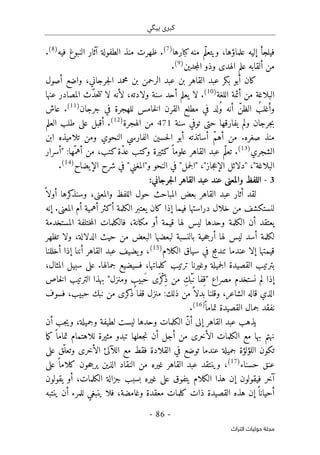 ‫ب‬ ‫كبرى‬
‫ي‬
‫گ‬
‫ي‬
-
86
-
‫اﻟﺘﺮاث‬ ‫ﺣﻮﻟﻴﺎت‬ ‫ﻣﺠﻠﺔ‬
‫ف‬
‫ي‬
‫و‬ ،‫علماؤها‬ ‫إليه‬ ‫لجأ‬
‫ي‬
ّ‫ل‬‫تع‬
‫كبارها‬‫منه‬ ‫م‬
)
7
(
‫فيه‬ ‫النبوغ‬ ‫آثار‬ ‫الطفولة‬ ‫منذ‬ ‫ظهرت‬ .
)
8
(
.
‫جدين‬‫م‬‫ال‬ ‫وذو‬ ‫الهدى‬ ‫علم‬ ‫ألقابه‬ ‫من‬
)
9
(
.
‫ب‬ ‫أبو‬ ‫كان‬
‫ك‬
‫أصول‬ ‫واضع‬ ،‫جرجاني‬‫ل‬‫ا‬ ‫محمد‬ ‫بن‬ ‫الرحمن‬ ‫عبد‬ ‫بن‬ ‫القاهر‬ ‫عبد‬ ‫ر‬
‫أ‬ ‫من‬ ‫البلاغة‬
‫اللغة‬ ‫ئمة‬
)
10
(
‫لا‬ .
‫ي‬
‫لأن‬ ،‫ولادته‬ ‫سنة‬ ‫أحد‬ ‫علم‬
ّ‫د‬‫ح‬‫ت‬‫ت‬ ‫لا‬ ‫ه‬
‫عنها‬ ‫المصادر‬ ‫ث‬
‫أن‬ ّ‫الظن‬ ُ‫وأغلب‬
‫ف‬ ‫لد‬ُ‫و‬ ‫ه‬
‫ي‬
‫ف‬ ‫للهجرة‬ ‫خامس‬‫ل‬‫ا‬ ‫القرن‬ ‫مطلع‬
‫ي‬
‫جرجان‬
)
11
(
‫عاش‬ .
‫سنة‬ ‫توفي‬ ‫حتى‬ ‫يفارقها‬ ‫ولم‬ ‫جرجان‬‫ب‬
471
‫الهجرة‬ ‫من‬
)
12
(
‫أقبل‬ .
‫على‬
‫العلم‬ ‫طلب‬
‫أساتذته‬ ّ‫م‬‫أه‬ ‫من‬ .‫صغره‬ ‫منذ‬
‫أ‬
‫حس‬‫ل‬‫ا‬ ‫بو‬
‫ي‬
‫الفارس‬ ‫ن‬
‫ي‬
‫النحو‬
‫ي‬
‫و‬
‫تلام‬ ‫من‬
‫ي‬
‫ابن‬ ‫ذه‬
‫الشجر‬
‫ي‬
)
13
(
ً ‫علوما‬ ‫القاهر‬ ‫عبد‬ ‫ّم‬‫ل‬‫تع‬ .
‫ك‬
‫ث‬
‫ي‬
‫و‬ ‫رة‬
‫ك‬
‫ّة‬‫د‬‫ع‬ ‫تب‬
‫ك‬
:‫ّها‬‫أهم‬ ‫من‬ ،‫تب‬
"
‫أسرار‬
‫البلاغة‬
"
،
"
‫جاز‬‫ع‬‫الإ‬ ‫دلائل‬
"
،
"
‫جمل‬‫ل‬‫ا‬
"
‫و‬ ‫النحو‬ ‫في‬
"
‫المغني‬
"
‫الإيضاح‬ ‫شرح‬ ‫في‬
)
14
(
.
3
-
:‫جرجاني‬‫ل‬‫ا‬ ‫القاهر‬ ‫عبد‬ ‫عند‬ ‫والمعنى‬ ‫اللفظ‬
‫والمع‬ ‫اللفظ‬ ‫حول‬ ‫المباحث‬ ‫بعض‬ ‫القاهر‬ ‫عبد‬ ‫أثار‬ ‫لقد‬
ً ‫أولا‬ ‫كرها‬
‫وسنذ‬ ،‫نى‬
‫إنه‬ .‫المعنى‬ ‫أم‬ ‫أهمية‬ ‫أكثر‬ ‫الكلمة‬ ‫يعتبر‬ ‫كان‬ ‫إذا‬ ‫فيما‬ ‫دراستها‬ ‫خلال‬ ‫من‬ ‫لنستكشف‬
‫المستخدمة‬ ‫ختلفة‬‫م‬‫ال‬ ‫فالكلمات‬ ،‫مكانة‬ ‫أو‬ ‫قيمة‬ ‫لها‬ ‫ليس‬ ‫وحدها‬ ‫الكلمة‬ ‫أن‬ ‫يعتقد‬
‫تظهر‬ ‫ولا‬ ،‫الدلالة‬ ‫حيث‬ ‫من‬ ‫البعض‬ ‫لبعضها‬ ‫بالنسبة‬ ‫حية‬‫ج‬‫أر‬ ‫لها‬ ‫ليس‬ ‫أسد‬ ‫لكلمة‬
‫قيمتها‬
‫عندما‬ ‫إلا‬
‫الكلام‬ ‫سياق‬ ‫في‬ ‫تندمج‬
)
15
(
،
‫أخللنا‬ ‫إذا‬ ‫أننا‬ ‫القاهر‬ ‫عبد‬ ‫يضيف‬‫و‬
،‫المثال‬ ‫سبيل‬ ‫على‬ .‫جمالها‬ ‫فسيضيع‬ ،‫كلماتها‬ ‫ترتيب‬ ‫وغيرنا‬ ‫جميلة‬‫ل‬‫ا‬ ‫القصيدة‬ ‫بترتيب‬
‫مصراع‬ ‫نستخدم‬ ‫لم‬ ‫إذا‬
"
‫ومنزل‬ ٍ
‫َبيب‬‫ح‬ ‫َى‬ ‫ْر‬‫ك‬
ِ‫ذ‬ ‫من‬ ِ‫ْك‬‫ب‬َ ‫ن‬ ‫ِفا‬‫ق‬
"
‫خاص‬‫ل‬‫ا‬ ‫الترتيب‬ ‫بهذا‬
‫منزل‬ :‫ذلك‬ ‫من‬ً ‫بدلا‬ ‫وقلنا‬ ،‫الشاعر‬ ‫قاله‬ ‫الذي‬
‫فسوف‬ ،‫حبيب‬ ‫نبك‬ ‫من‬ ‫كرى‬
‫ذ‬ ‫قفا‬
ً ‫تماما‬ ‫القصيدة‬ ‫جمال‬ ‫نفقد‬
)
16
(
.
‫ي‬
‫القاهر‬ ‫عبد‬ ‫ذهب‬
‫إلى‬
‫أن‬ ‫جب‬‫ي‬‫و‬ ،‫وجميلة‬ ‫لطيفة‬ ‫ليست‬ ‫وحدها‬ ‫الكلمات‬ ّ‫ن‬‫أ‬
‫ما‬‫ك‬ ً ‫تماما‬ ‫للاهتمام‬ ‫مثيرة‬ ‫تبدو‬ ‫جعلها‬‫ن‬ ‫أن‬ ‫أجل‬ ‫من‬ ‫الأخرى‬ ‫الكلمات‬ ‫مع‬ ‫بها‬ ‫نهتم‬
‫الأخ‬ ‫اللآلئ‬ ‫مع‬ ‫فقط‬ ‫القلادة‬ ‫في‬ ‫توضع‬ ‫عندما‬ ‫جميلة‬ ‫اللؤلؤة‬ ‫تكون‬
‫على‬ ‫ّق‬‫وتعل‬ ‫رى‬
‫حسنا‬ ‫عنق‬
‫ء‬
)
17
(
،
‫على‬ ً ‫كلاما‬ ‫حون‬‫ج‬‫ير‬ ‫الذين‬ ‫النقاد‬ ‫من‬ ‫غيره‬ ‫القاهر‬ ‫عبد‬ ‫وينتقد‬
‫يقولون‬ ‫أو‬ ،‫الكلمات‬ ‫جزالة‬ ‫بسبب‬ ‫غيره‬ ‫على‬ ‫يتفوق‬ ‫الكلام‬ ‫هذا‬ ‫إن‬ ‫فيقولون‬ ‫آخر‬
‫وغامضة‬ ‫معقدة‬ ‫كلمات‬ ‫ذات‬ ‫القصيدة‬ ‫هذه‬ ‫إن‬ً ‫أحيانا‬
،
‫ف‬
‫ينتبه‬ ‫أن‬ ‫للمرء‬ ‫ينبغي‬ ‫لا‬
 