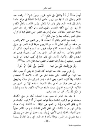 ‫ب‬ ‫كبرى‬
‫ي‬
‫گ‬
‫ي‬
-
88
-
‫اﻟﺘﺮاث‬ ‫ﺣﻮﻟﻴﺎت‬ ‫ﻣﺠﻠﺔ‬
‫أ‬ ‫أو‬ ً‫َة‬ ‫حكم‬ َ‫ع‬ِ‫د‬‫أو‬
ٍ‫ر‬‫ناد‬ ‫ًى‬ ‫ومعن‬ ٍ
‫غريب‬ ٍ‫ه‬‫تشبي‬ ‫على‬ َ‫ل‬‫واشتم‬ ً ‫دبا‬
"
)
23
(
‫عبد‬ ‫يقصد‬ .
‫خاصة‬ ‫مواقع‬ ‫في‬ ‫ختلفة‬‫م‬‫ال‬ ‫للألفاظ‬ ‫خاص‬ ‫ترتيب‬ ‫عن‬ ‫جة‬‫ت‬‫النا‬ ‫تلك‬ ‫بالمعاني‬ ‫القاهر‬
‫الكلام‬ ‫بالنظم‬ ‫المقصود‬ ‫وليس‬ .‫بالنظم‬ ‫إليها‬ ‫يشير‬ ‫والتي‬ ‫النحو‬ ‫قواعد‬ ‫إلى‬ ‫بالنظر‬
‫ال‬ ‫وزن‬ ‫جاوز‬‫ت‬‫ي‬ ‫والذي‬ ‫المطلوب‬ ‫الكلام‬ ‫نسيج‬ ‫بل‬ ،‫الموزون‬
‫النظم‬ ‫يعتبر‬ ‫إنه‬ .‫كلام‬
:‫النظم‬ ‫يف‬‫تعر‬ ‫في‬ ‫يقول‬‫و‬ .‫ولطافته‬ ‫النص‬ ‫جمال‬‫ل‬ً ‫عاملا‬
"
‫ّي‬‫خ‬‫تو‬ َ‫ر‬‫غي‬ً ‫شيئا‬ ُ‫م‬‫النظ‬ ‫ليس‬
‫ب‬ ‫فيما‬ ‫وأحكامه‬ ‫النحو‬ ‫معاني‬
‫ي‬
‫الكلم‬ ‫معاني‬ ‫ن‬
"
)
24
(
.
ّ‫د‬‫المتح‬ ‫أن‬ ‫بالنظم‬ ‫القاهر‬ ‫عبد‬ ‫يقصد‬
‫يتناسب‬ ‫كلام‬ ‫عن‬ ‫التعبير‬ ‫على‬ ‫قادر‬ ‫ث‬
‫معرف‬ ‫الضروري‬ ‫من‬ ،‫ذلك‬ ‫حقيق‬‫ت‬ ‫أجل‬ ‫من‬ .‫هدفه‬ ‫مع‬
‫سبيل‬ ‫على‬ .‫النحو‬ ‫قواعد‬ ‫ة‬
‫أو‬ ‫التأكيد‬ ‫أحرف‬ ‫نستخدم‬ ‫أن‬ ‫فيجب‬ ،‫ّد‬‫ك‬
‫مؤ‬ ‫كلام‬ ‫استخدام‬ ‫أردنا‬ ‫إذا‬ ،‫المثال‬
‫أن‬ ‫فيجب‬ ،
ً ‫وعظيما‬ ً ‫كبيرا‬ ‫يبدو‬ ‫المعنى‬ ‫جعل‬‫ن‬ ‫أن‬ ‫أردنا‬ ‫وإذا‬ .‫والتأخير‬ ‫التقديم‬
‫يقة‬‫طر‬ ‫أنها‬ ‫البلاغة‬ ‫كتب‬ ‫في‬ ‫عنها‬ ‫يقال‬ ‫التي‬ ‫الأخرى‬ ‫والأشياء‬ ‫النكرة‬ ‫نستخدم‬
‫في‬ ‫ويستشهد‬ .‫للتعبير‬
‫معتز‬ ‫لابن‬ ‫التالي‬ ‫بالبيت‬ ‫النظم‬ ‫أو‬ ‫اللفظ‬ ‫حية‬‫ج‬‫أر‬ ‫بيان‬
)
25
(
:
‫ِدا‬‫الع‬ َ‫ن‬‫م‬ ‫ْني‬‫ي‬َ‫ع‬ ِ‫ق‬‫فا‬ْ‫ش‬ ِ‫إ‬ ‫على‬ ‫ّي‬ ‫ن‬ ِ‫وإ‬
ُ‫ِق‬‫ر‬ ْ‫ط‬ُ‫أ‬ َ
ّ‫ثم‬ ٌ‫ة‬َ ‫ْر‬‫ظ‬
َ ‫ن‬ ‫ّي‬‫ِن‬‫م‬ ُ‫ح‬َ‫م‬ْ‫َج‬ ‫ت‬
َ ‫ل‬
،‫البيت‬ ‫هذا‬ ‫جمال‬ ‫سبب‬ ‫شرح‬ ‫وفي‬
‫ك‬
‫جمال‬ ‫سبب‬ ‫أن‬ ‫يظن‬ ‫قد‬ ‫القارئ‬ ‫ان‬
‫استخدا‬ ‫أن‬ ‫نلاحظ‬ ،‫كثب‬ ‫عن‬ ‫تنظر‬ ‫عندما‬ ‫لـكن‬ ،‫ألفاظه‬ ‫هو‬ ‫البيت‬ ‫هذا‬
‫م‬
‫النحو‬ ‫لقواعد‬ً ‫وفقا‬ ‫الكلمات‬
-
‫النظم‬ ‫بمعنى‬
-
‫جعل‬‫ي‬ ‫وما‬ .
ً ‫جميلا‬ ‫معتز‬ ‫ابن‬ ‫شعر‬ ‫جعل‬‫ي‬
‫عن‬ ‫التعبير‬ ‫في‬ "‫"إن‬ ‫استخدم‬ ‫القصيدة‬ ‫بداية‬ ‫في‬ ‫أنه‬ ‫هو‬ ‫جميلا‬ ‫معتز‬ ‫ابن‬ ‫شعر‬
‫النظرة‬ ‫واستخدم‬ ،‫الكلام‬ ‫تأكيد‬ ‫من‬ ‫زاد‬ ‫مما‬ ،‫خبرها‬ ‫في‬ ‫اللام‬ ‫استخدم‬ ‫ثم‬ ،‫التأكيد‬
ّ‫د‬‫ع‬ ‫الياء‬ ‫ضمير‬ ‫كرر‬
‫و‬ ‫نكرة‬ ‫شكل‬ ‫في‬
‫ة‬
.‫مرات‬
‫الكلمات‬ ‫معنى‬ ‫هو‬ ‫أعلاه‬ ‫القصيدة‬ ‫جودة‬ ‫سبب‬ ‫أن‬ ‫القاهر‬ ‫عبد‬ ‫يعتبر‬ ‫لا‬
‫هو‬ ‫الكلمات‬ ‫تركيب‬ ‫أن‬ ‫أي‬ .‫النحو‬ ‫لقواعد‬ً ‫وفقا‬ ‫الكلمات‬ ‫تركيب‬ ‫هو‬ ‫بل‬ ،‫وحدها‬
،‫مهمة‬ ‫ليست‬ ‫الألفاظ‬ ‫أن‬ ‫المواقف‬ ‫من‬ ‫العديد‬ ‫في‬ ‫كد‬
‫يؤ‬‫و‬ .‫المعاني‬ ‫خلق‬‫ي‬ ‫الذي‬
‫ب‬ ‫هو‬ ‫المهم‬ ‫ولـكن‬
ً ‫معيارا‬ ‫القاهر‬ ‫عبد‬ ‫قدم‬ .‫ختلفة‬‫م‬‫ال‬ ‫المعاني‬ ‫خلق‬‫ت‬ ‫التي‬ ‫الكلمات‬ ‫ناء‬
‫إلى‬ ‫بارز‬ ‫أدبي‬ ‫عمل‬ ‫أي‬ ‫امتياز‬ ‫يعود‬ ،‫رأيه‬ ‫في‬ .‫الأدبي‬ ‫للنص‬ ‫جمالية‬‫ل‬‫ا‬ ‫للعوامل‬ً ‫جديدا‬
‫ببعضها‬ ‫الألفاظ‬ ‫تربط‬ ‫التي‬ ‫النحو‬ ‫قواعد‬ ،‫لرأيه‬ ‫ووفقا‬ .‫العمل‬ ‫هذا‬ ‫في‬ ‫نظم‬ ‫وجود‬
 