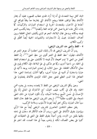 ‫الجرجاني‬ ‫القاهر‬ ‫وعبد‬ ‫المرتضى‬ ‫الشريف‬ ‫نظر‬ ‫وجهة‬ ‫من‬ ‫نى‬‫ع‬‫والم‬ ‫اللفظ‬
-
89
-
‫اﻟﻌﺪد‬
22
‫ﺳﺒﺘﻤﺒﺮ‬ ،
2022
‫أراد‬ ‫إذا‬ ‫أنه‬ ‫في‬ ‫المتحدث‬ ‫مهمة‬ ‫تتمثل‬ .‫ثابتة‬
‫ختار‬‫ي‬ ‫أن‬ ‫فعليه‬ ،‫جمهور‬‫ل‬‫ل‬ ‫خطاب‬ ‫تقديم‬
‫التي‬ ‫للمواقع‬ ً ‫وفقا‬ ً ‫معا‬ ‫ختارها‬‫ي‬ ‫التي‬ ‫الألفاظ‬ ‫يضع‬‫و‬ ‫ختلفة‬‫م‬ ‫لمواقف‬ ً ‫وفقا‬ ‫الألفاظ‬
‫ما‬‫ك‬ ‫والتركيبات‬ ‫العبارات‬ ‫استخدام‬ ‫في‬ ‫ية‬‫حر‬‫ل‬‫ا‬ ‫وللمتحدث‬ .‫الاعتبار‬ ‫في‬ ‫أخذها‬
‫وأنظمتها‬ ‫اللغة‬ ‫قواعد‬ ‫ضمن‬ ‫تعمل‬ ‫ية‬‫حر‬‫ل‬‫ا‬ ‫هذه‬ ‫لـكن‬ ،‫يشاء‬
)
26
(
.
‫النحو‬ ‫يكتسب‬ ‫وهنا‬
‫ويبېن‬ ‫ختلفة‬‫م‬‫ال‬ ‫المعاني‬ ‫يكشف‬ ‫الذي‬ ‫هو‬ ‫النحو‬ .‫البلاغة‬ ‫جال‬‫م‬ ‫ويدخل‬ ‫ومكانته‬ ‫قيمته‬
ّ‫د‬‫المتح‬ ‫أهداف‬
‫ث‬
‫ح‬‫ب‬
‫ي‬
ّ‫ن‬‫إ‬ ‫ث‬
‫جميلة‬‫ل‬‫ا‬ ‫والتشبيهات‬ ‫الاستعارات‬
‫أ‬
‫ي‬
ً ‫ضا‬
‫ّق‬‫ق‬‫ح‬‫ت‬‫ت‬
‫في‬
.‫الكلام‬ ‫تركيب‬
4
-
:‫المرتضى‬ ‫يف‬‫الشر‬ ‫عند‬ ‫والمعنى‬ ‫اللفظ‬
‫أن‬ ‫اعتقدوا‬ ‫الذين‬ ‫بالنقاد‬ ‫تأثر‬ ‫قد‬ ‫المرتضى‬ ‫يف‬‫الشر‬ ّ‫ن‬‫أ‬ ‫يبدو‬
‫هو‬ ‫الشعر‬ ‫جوهر‬
:‫فيقول‬ ،‫الألفاظ‬
"
‫أقو‬ ‫الشعر‬ ‫في‬ ‫اللفظ‬ ‫حظ‬
‫ى‬
‫المعن‬ ِ‫حظ‬ ‫ِن‬‫م‬
‫ى‬
"
)
27
(
‫اللفظ‬ ّ‫ن‬‫إ‬ .
‫اللفظ‬ ‫استخدام‬ ‫يتم‬ ‫حتى‬ ‫تكتشف‬ ‫لا‬ ‫قيمته‬ ّ‫ن‬‫لأ‬ ‫حيحة؛‬‫ص‬ ‫تبدو‬ ‫لا‬ ‫المعنى‬ ‫من‬ ‫أفضل‬
‫على‬ ‫يقوم‬ ‫الكلام‬ ‫فإن‬ ،‫البلاغة‬ ‫علم‬ ‫في‬ ‫مذكور‬ ‫هو‬ ‫ما‬‫ك‬‫و‬ ،‫أخرى‬ ‫ناحية‬ ‫من‬ .‫جملة‬‫ل‬‫ا‬ ‫في‬
.‫ختلفة‬‫م‬‫ال‬ ‫الأشكال‬ ‫معاني‬
‫في‬ ‫تأكيد‬ ‫يوجد‬ ،‫العبارات‬ ‫إحدى‬ ‫في‬ ،‫المثال‬ ‫سبيل‬ ‫على‬
‫هذا‬ .‫المعنى‬ ‫بمساعدة‬ ‫أنشئت‬ ‫وكلها‬ ،‫أخرى‬ ‫عبارة‬ ‫في‬ ‫تشبيه‬ ‫أو‬ ‫واستعارة‬ ‫عبارة‬
‫على‬ ‫يفضلونها‬ ‫للألفاظ‬ ‫المؤيدين‬ ‫النقاد‬ ‫جعل‬ ‫للمعنى‬ ‫العظيم‬ ‫الدور‬ ‫لهذا‬ ‫التجاهل‬
.‫المعنى‬
‫بل‬ ،‫وحده‬ ‫يقصده‬ ‫لا‬ ‫اللفظ‬ ‫عن‬ ‫المرتضى‬ ‫يف‬‫الشر‬ ‫يتكلم‬ ‫وحين‬
‫ضمن‬ ‫يعتبره‬
:‫خيال‬‫ل‬‫ا‬ ‫طيف‬ ‫كتاب‬ ‫في‬ ‫قال‬ ‫وقد‬ ،‫جملة‬‫ل‬‫ا‬
"
‫مع‬
‫الاشتراك‬
‫ما‬ّ‫إن‬ ‫المعاني‬ ‫في‬
‫ي‬
ُ‫ع‬‫ق‬
ِ‫ن‬‫ُس‬‫ح‬ ‫في‬ ُ‫ن‬‫الإحسا‬
‫ت‬ ‫وأن‬ ،‫ّبك‬‫س‬‫ال‬ ‫وسلامة‬ ِ‫ّسج‬‫الن‬
‫ك‬
‫ون‬
‫المعن‬ ‫ذلك‬ ‫عن‬ ‫العبارة‬
‫ى‬
‫ّبة‬‫متقل‬ ‫القلوب‬ ‫وفي‬ ،‫ناصعة‬
"
)
28
(
‫اللفظ‬ ‫جمال‬ ‫فقط‬ ‫هنا‬ ‫المرتضى‬ ‫يف‬‫الشر‬ ‫يعتبر‬ ‫لم‬ .
‫ا‬ ‫ولـكن‬ ،‫العبارة‬ ‫جمال‬‫ل‬ً ‫سببا‬
.‫التركيب‬ ‫وسلامة‬ ‫الأسلوب‬ ‫جودة‬‫ب‬ً ‫أيضا‬ ‫هتم‬
‫الرأي‬ ‫هذا‬ ‫مع‬ ً ‫أيضا‬ ‫المرتضى‬ ‫يف‬‫للشر‬ ‫المعاصرين‬ ‫المنتقدين‬ ‫معظم‬ ‫يتفق‬
‫ذهنه‬ ‫في‬ ‫دخلت‬ ‫قد‬ ‫الأفكار‬ ‫هذه‬ ّ‫ن‬‫أ‬ ‫ويبدو‬ .‫المعنى‬ ‫على‬ ‫الألفاظ‬ ‫بتفوق‬ ‫يؤمنون‬‫و‬
‫التي‬ ‫التعليقات‬ ‫في‬ ‫المعنى‬ ‫على‬ ‫اللفظ‬ ‫بتفوق‬ ً ‫أحيانا‬ ‫يؤمن‬ .‫التردد‬ ‫من‬ ‫بقليل‬ ‫وقبلها‬
‫كت‬
‫علم‬ ‫اعتبر‬ ‫لقد‬ .‫الصدد‬ ‫هذا‬ ‫في‬ ً ‫بعيدا‬ ‫يذهب‬ ‫لم‬ ‫لـكنه‬ ،‫القصائد‬ ‫بعض‬ ‫على‬ ‫بها‬
 