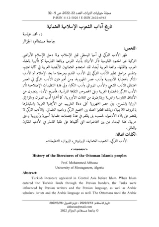 ‫العدد‬ ،‫التراث‬ ‫حوليات‬ ‫مجلة‬
22
،
2022
‫ص‬ ،
9
-
32
P-ISSN 1112-5020 / E-ISSN 2602-6945
:‫اﻻﺳﺘﻼم‬ ‫ﺗﺎرﻳﺦ‬
13
/
3
/
2022
-
:‫اﻟﻘﺒﻮل‬ ‫ﺗﺎرﻳﺦ‬
26
/
3
/
2022
abbassa@mail.com
©
‫الجزائر‬ ،‫مستغانم‬ ‫جامعة‬
2022
‫العثمانية‬ ‫الإسلامية‬ ‫الشعوب‬ ‫آداب‬ ‫تاريخ‬
‫عباسة‬ ‫محمد‬ .‫د‬
‫جزائر‬‫ل‬‫ا‬ ،‫مستغانم‬ ‫جامعة‬
:‫الملخص‬
‫الأراضي‬ ‫الإسلام‬ ‫دخل‬ ‫ولما‬ .‫الإسلام‬ ‫قبل‬ ‫الوسطى‬ ‫أسيا‬ ‫في‬ ‫التركي‬ ‫الأدب‬ ‫ظهر‬
‫بالعلماء‬ ‫تأثروا‬ ‫ما‬‫ك‬ ‫الفارسية‬ ‫وباللغة‬ ‫الفرس‬ ‫بأدباء‬ ‫الأتراك‬ ‫تأثر‬ ‫الفارسية‬ ‫حدود‬‫ل‬‫ا‬ ‫عبر‬ ‫التركية‬
‫والفقه‬ ‫العرب‬
.‫لغتهم‬ ‫كتابة‬ ‫في‬ ‫العربية‬ ‫جدية‬‫ب‬‫الأ‬ ‫العثمانيون‬ ‫استخدم‬ ‫لقد‬ .‫أيضا‬ ‫العربية‬ ‫واللغة‬ ‫اء‬
‫الأدب‬ ‫ثم‬ ‫الإسلام‬ ‫بعد‬ ‫ما‬ ‫ومرحلة‬ ‫القديم‬ ‫الأدب‬ ‫إلى‬ ‫التركي‬ ‫الأدب‬ ‫تطور‬ ‫مراحل‬ ‫وتنقسم‬
‫الأدب‬ ‫فنون‬ ‫أهم‬ ‫ومن‬ .‫ية‬‫جمهور‬‫ل‬‫ا‬ ‫عصر‬ ‫وأدب‬ ‫الأوروبية‬ ‫حضارة‬‫ل‬‫با‬ ‫المتأثر‬
‫التركي‬
‫العصر‬ ‫في‬
‫ا‬ ‫الأدب‬ ‫العثماني‬
‫الإصلاحية‬ ‫التنظيمات‬ ‫فترة‬ ‫وفي‬ .‫التكايا‬ ‫وأدب‬ ‫الديواني‬ ‫والأدب‬ ‫لشعبي‬
‫تأثر‬
‫عن‬ ‫يبتعدون‬ ‫الأدباء‬ ‫فأصبح‬ ،‫الفرنسية‬ ‫الثقافة‬ ‫خصوص‬‫ل‬‫ا‬ ‫وعلى‬ ‫الغربية‬ ‫حضارة‬‫ل‬‫با‬ ‫التركي‬ ‫الأدب‬
‫إلى‬ ‫ومالوا‬ ‫الديوان‬ ‫أدب‬ ‫أهملوا‬ ‫ما‬‫ك‬ .‫الأوروبية‬ ‫اللغات‬ ‫من‬ ‫يقترضون‬‫و‬ ‫والعربية‬ ‫الفارسية‬ ‫الألفاظ‬
‫وال‬ ‫الرواية‬
‫واستبدلوها‬ ‫العربية‬ ‫جدية‬‫ب‬‫الأ‬ ‫عن‬ ‫التغريب‬ ‫دعاة‬ ‫خلى‬‫ت‬ ‫ية‬‫جمهور‬‫ل‬‫ا‬ ‫عصر‬ ‫وفي‬ .‫مسرح‬
‫وماضيه‬ ‫التركي‬ ‫جتمع‬‫م‬‫ال‬ ‫بين‬ ‫الصلة‬ ‫قطعوا‬ ‫وبذلك‬ ،‫اللاتينية‬ ‫حروف‬‫ل‬‫با‬
.‫العثماني‬
‫لا‬ ‫التركي‬ ‫والأدب‬
‫وحتى‬ ‫وأوروبية‬ ‫ية‬‫أسيو‬ ‫عثمانية‬ ‫جتمعات‬‫م‬ ‫عدة‬ ‫في‬ ‫ينتشر‬ ‫بل‬ ،‫حسب‬‫ف‬ ‫الأناضول‬ ‫بلاد‬ ‫على‬ ‫يقتصر‬
‫هذا‬ .‫عربية‬
‫ال‬ ‫بين‬ ‫من‬ ‫البحث‬
‫م‬
‫المقارن‬ ‫الأدب‬ ‫في‬ ‫الماستر‬ ‫طلبة‬ ‫على‬ ‫ألقيناها‬ ‫التي‬ ‫حاضرات‬
.‫والعالمي‬
:‫الدالة‬ ‫الكلمات‬
،‫العثمانية‬ ‫الشعوب‬ ،‫التركي‬ ‫الأدب‬
،‫الدراويش‬
‫الديوان‬
،
‫التنظيمات‬
.
o
History of the literatures of the Ottoman Islamic peoples
Prof. Mohammed Abbassa
University of Mostaganem, Algeria
Abstract:
Turkish literature appeared in Central Asia before Islam. When Islam
entered the Turkish lands through the Persian borders, the Turks were
influenced by Persian writers and the Persian language, as well as Arabic
scholars, jurists and the Arabic language as well. The Ottomans used the Arabic
 