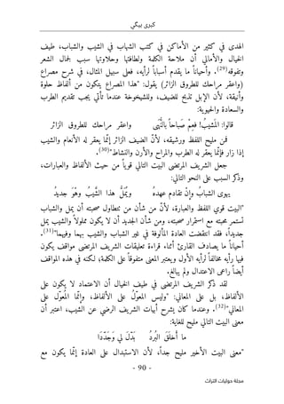 ‫ب‬ ‫كبرى‬
‫ي‬
‫گ‬
‫ي‬
-
90
-
‫اﻟﺘﺮاث‬ ‫ﺣﻮﻟﻴﺎت‬ ‫ﻣﺠﻠﺔ‬
‫الش‬ ‫في‬ ‫الشهاب‬ ‫كتب‬ ‫في‬ ‫الأماكن‬ ‫من‬ ‫كثير‬ ‫في‬ ‫الهدى‬
‫ي‬
‫ط‬ ،‫والشباب‬ ‫ب‬
‫ي‬
‫ف‬
‫خ‬‫ل‬‫ا‬
‫ي‬
‫الشعر‬ ‫جمال‬‫ل‬ ‫سبب‬ ‫وحلاوتها‬ ‫ولطافتها‬ ‫الكلمة‬ ‫ملاحة‬ ‫أن‬ ‫والأمالي‬ ‫ال‬
‫وتفوقه‬
)
29
(
‫المثال‬ ‫سبيل‬ ‫فعلى‬ ،‫لرأيه‬ ً ‫أسبابا‬ ‫يقدم‬ ‫ما‬ ً ‫وأحيانا‬ .
‫مصراع‬ ‫شرح‬ ‫في‬ ،
:‫يقول‬ (‫الزائر‬ ‫للطروق‬ ‫مراحك‬ ‫)واعقر‬
"
‫حلوة‬ ‫ألفاظ‬ ‫من‬ ‫يتكون‬ ‫المصراع‬ ‫هذا‬
‫الطرب‬ ‫تقديم‬ ‫جب‬‫ي‬ ‫تأتي‬ ‫عندما‬ ‫وللشيخوخة‬ ،‫للضيف‬ ‫تذبح‬ ‫الإبل‬ ‫لأن‬ ،‫وأنيقة‬
:‫ية‬‫حيو‬‫ل‬‫وا‬ ‫والسعادة‬
‫ى‬َ‫ه‬ ُ
ّ‫ن‬‫بال‬ً ‫َباحا‬‫ص‬ ْ‫م‬ِ‫فع‬ ! ُ‫شيب‬
َ ‫الم‬ :‫قالوا‬
‫الزائر‬ ‫للطروق‬ ‫مراحك‬ ‫واعقر‬
‫مل‬ ‫فمن‬
‫ي‬
‫ور‬ ‫اللفظ‬ ‫ح‬
‫ش‬
‫ي‬
‫الض‬ ّ‫ن‬‫لأ‬ ،‫قه‬
‫ي‬
‫ما‬ّ‫إن‬ ‫الزائر‬ ‫ف‬
‫ي‬
‫والش‬ ‫الأنعام‬ ‫له‬ ‫عقر‬
‫ي‬
‫ب‬
‫ما‬ّ‫فإن‬ ‫زار‬ ‫إذا‬
‫ي‬
‫والنشاط‬ ‫والأرن‬ ‫والمراح‬ ‫الطرب‬ ‫له‬ ‫عقر‬
"
)
30
(
.
،‫والعبارات‬ ‫الألفاظ‬ ‫حيث‬ ‫من‬ ً ‫يا‬‫قو‬ ‫التالي‬ ‫البيت‬ ‫المرتضى‬ ‫يف‬‫الشر‬ ‫جعل‬
:‫التالي‬ ‫النحو‬ ‫على‬ ‫السبب‬ ‫كر‬
‫وذ‬
ُ‫ه‬‫عهد‬ ‫تقادم‬ ْ‫ن‬‫وإ‬ ُ‫الشباب‬ ‫يهوى‬
ُ‫يب‬ َ
ّ‫ش‬‫ال‬ ‫هذا‬ ُ
ّ‫ل‬َ ‫م‬ُ ‫وي‬
ُ‫د‬‫جدي‬ َ‫ْو‬‫ه‬‫و‬
"
‫الب‬
‫ي‬
‫أن‬ ‫حبته‬‫ص‬ ‫ٺتطاول‬ ‫من‬ ‫شأن‬ ‫من‬ ّ‫ن‬‫لأ‬ ،‫والعبارة‬ ‫اللفظ‬ ‫قوي‬ ‫ت‬
‫ي‬
‫والشباب‬ ‫مل‬
‫جد‬‫ل‬‫ا‬ ‫شأن‬ ‫ومن‬ ،‫حبته‬‫ص‬ ‫استمرار‬ ‫مع‬ ‫حبته‬‫م‬ ‫تستمر‬
‫ي‬
‫لا‬ ‫أن‬ ‫د‬
‫ي‬
‫ك‬
‫والش‬ً ‫مملولا‬ ‫ون‬
‫ي‬
‫ب‬
‫ي‬
‫مل‬
‫جد‬
‫ي‬
‫غ‬ ‫في‬ ‫المألوفة‬ ‫العادة‬ ‫انتقضت‬ ‫فقد‬ ،ً ‫دا‬
‫ي‬
‫والش‬ ‫الشباب‬ ‫ر‬
‫ي‬
‫وف‬ ‫بهما‬ ‫ب‬
‫ي‬
‫هما‬
"
)
31
(
.
‫القا‬ ‫يصادف‬ ‫ما‬ ً ‫أحيانا‬
‫يكون‬ ‫مواقف‬ ‫المرتضى‬ ‫يف‬‫الشر‬ ‫تعليقات‬ ‫قراءة‬ ‫أثناء‬ ‫رئ‬
‫المواقف‬ ‫هذه‬ ‫في‬ ‫لـكنه‬ ‫الكلمة؛‬ ‫على‬ً ‫متفوقا‬ ‫المعنى‬ ‫يعتبر‬‫و‬ ‫الأول‬ ‫لرأيه‬ً ‫خالفا‬‫م‬ ‫رأيه‬ ‫فيها‬
.‫يبالغ‬ ‫ولم‬ ‫الاعتدال‬ ‫راعى‬ً ‫أيضا‬
‫على‬ ‫يكون‬ ‫لا‬ ‫الاعتماد‬ ‫أن‬ ‫خيال‬‫ل‬‫ا‬ ‫طيف‬ ‫في‬ ‫المرتضى‬ ‫يف‬‫الشر‬ ‫كر‬
‫ذ‬ ‫لقد‬
:‫المعاني‬ ‫على‬ ‫بل‬ ،‫الألفاظ‬
"
‫ول‬
‫ي‬
‫س‬
ُ‫ل‬ّ‫و‬‫المع‬
‫على‬
‫ّل‬‫و‬‫ع‬
ُ ‫الم‬ ‫ما‬ّ‫وإن‬ ،‫الألفاظ‬
‫على‬
‫المعاني‬
"
)
32
(
‫أن‬ ‫اعتبر‬ ،‫الشيب‬ ‫عن‬ ‫الرضي‬ ‫يف‬‫الشر‬ ‫أبيات‬ ‫يشرح‬ ‫كان‬ ‫وعندما‬ .
:‫للغاية‬ ‫مليح‬ ‫التالي‬ ‫البيت‬ ‫معنى‬
ُ‫د‬‫ُر‬ ‫الب‬ َ‫ق‬َ ‫خل‬َ‫أ‬ ‫ما‬
‫َا‬‫د‬ّ‫د‬َ‫ج‬َ‫و‬ ‫لي‬ َ‫ل‬ّ‫د‬َ ‫ب‬
"
‫م‬
‫عن‬
‫ى‬
‫الب‬
‫ي‬
‫الأخ‬ ‫ت‬
‫ي‬
‫مل‬ ‫ر‬
‫ي‬
‫لأن‬ ،ً ‫جدا‬ ‫ح‬
‫الاستبدال‬
‫على‬
‫ما‬ّ‫إن‬ ‫العادة‬
‫ي‬
‫ك‬
‫م‬ ‫ون‬
‫ع‬
 