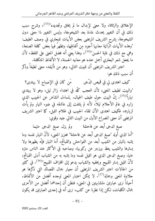 ‫الجرجاني‬ ‫القاهر‬ ‫وعبد‬ ‫المرتضى‬ ‫الشريف‬ ‫نظر‬ ‫وجهة‬ ‫من‬ ‫نى‬‫ع‬‫والم‬ ‫اللفظ‬
-
91
-
‫اﻟﻌﺪد‬
22
‫ﺳﺒﺘﻤﺒﺮ‬ ،
2022
‫معن‬ ‫ولا‬ ،‫والرثاثة‬ ‫الإخلاق‬
‫ى‬
‫لم‬ ‫ما‬ ‫لإبدال‬
‫ي‬
‫خلق‬
‫جد‬‫ت‬‫و‬
‫ي‬
‫ده‬
"
)
33
(
‫سبب‬ ‫وشرح‬ ،
‫دون‬ ‫معنى‬ ‫ذا‬ ‫التغيير‬ ‫وليس‬ ،‫الشيخوخة‬ ‫بعد‬ ‫عادة‬ ‫حدث‬‫ي‬ ‫التغيير‬ ‫أن‬ ‫في‬ ‫ذلك‬
‫بع‬ ‫المرتضى‬ ‫يف‬‫الشر‬ ‫يشرح‬ .‫الشيخوخة‬
:‫الطيف‬ ‫وصف‬ ‫في‬ ‫للبحتري‬ ‫الأبيات‬ ‫ض‬
"
‫الأب‬ ‫وهذه‬
‫ي‬
‫ائ‬ّ‫الر‬ ‫ات‬
‫ي‬
‫معان‬ ‫ة‬
‫ي‬
ُ ‫وتظهر‬ ،‫ِها‬‫ظ‬‫ألفا‬ ‫ِن‬‫م‬ ‫أجود‬ ‫ها‬
‫ف‬
‫ي‬
‫بعض‬ ‫ها‬
‫ك‬
،‫الصنعة‬ ‫لفة‬
‫غا‬ ‫في‬ ‫ذلك‬ ‫مع‬ ‫وهي‬
‫ي‬
‫حسن‬‫ل‬‫ا‬ ‫ة‬
"
)
34
(
،
‫لأن‬ ،‫اللفظ‬ ‫على‬ ‫المعنى‬ ‫فضل‬ ‫أنه‬ ‫يعني‬ ‫وهذا‬
.‫المتكلفة‬ ‫الألفاظ‬ ‫لا‬ ،‫حسنة‬‫ل‬‫ا‬ ‫معانيه‬ ‫هو‬ ‫عنده‬ ‫أجمل‬ ‫البحتري‬ ‫شعر‬ ‫جعل‬‫ي‬ ‫ما‬
‫كر‬
‫وذ‬ً ‫لطيفا‬ ‫معنى‬ ،‫تأليفه‬ ‫من‬ ‫وهو‬ ،‫التالي‬ ‫للبيت‬ ‫أن‬ ‫المرتضى‬ ‫يف‬‫الشر‬ ‫اعتبر‬
:‫هو‬ ‫ذلك‬ ‫سبب‬ ‫أن‬
‫اهت‬ ‫كيف‬
‫ّجى‬‫د‬‫ال‬ ‫قميص‬ ‫في‬ ‫لي‬ ‫دى‬
‫يهتدى؟‬ ‫لا‬ ‫الإصباح‬ ‫في‬ ‫كان‬ ‫َن‬‫م‬
"
‫والب‬
‫ي‬
‫لط‬ ‫ت‬
‫ي‬
‫المعن‬ ‫ف‬
‫ى‬
‫لأن‬ ‫؛‬
‫العجب‬
‫ك‬
‫في‬ ‫ّه‬‫ل‬
‫اهتداء‬
‫ل‬ ‫زائر‬
‫ي‬
‫لا‬ ‫وهو‬ ،‫ل‬
‫ي‬
‫هتدي‬
ً ‫نهارا‬
"
)
35
(
‫الذي‬ ‫حبيب‬‫ل‬‫ا‬ ‫عن‬ ‫الشاعر‬ ‫يتساءل‬ .‫خيال‬‫ل‬‫ا‬ ‫طيف‬ ‫حول‬ ‫البيت‬ ّ‫ن‬‫إ‬ .
‫النهار‬ ‫ضوء‬ ‫في‬ ‫عاشقه‬ ‫إلى‬ ‫يلتفت‬ ‫لم‬ ‫لأنه‬ ،
ً ‫ليلا‬ ‫الأحلام‬ ‫عالم‬ ‫في‬ ‫زاره‬
‫يأت‬ ‫ولم‬
‫يف‬‫الشر‬ ‫اعتبر‬ ‫ما‬‫ك‬ .‫الليل‬ ‫ظلام‬ ‫في‬ ‫حبيب‬‫ل‬‫ا‬ ‫للقاء‬ ‫الآن‬ ‫اهتدى‬ ‫فكيف‬ ،‫يارته‬‫لز‬
:‫وقوي‬ ‫جيد‬ ‫التالي‬ ‫البيت‬ ‫من‬ ‫الأول‬ ‫المصراع‬ ‫معنى‬ ‫أن‬ ‫المرتضى‬
‫فاحشة‬ ‫عن‬ ‫أبعد‬ ‫الدجى‬ ‫صبغ‬
‫متهما‬ ‫الدجى‬ ‫صبغ‬ ‫يزل‬ ‫ولم‬
"
‫أوله‬ ‫الذي‬ ‫أما‬
"
‫الدج‬ ‫صبغ‬
‫ى‬
‫فاحشة‬ ‫عن‬ ‫أبعد‬
"
‫فعز‬
‫ي‬
‫المعن‬ ‫ز‬
‫ى‬
‫نف‬ ‫النهار‬ ّ‫ن‬‫لأ‬ ،
‫وما‬ ‫سه‬
‫ي‬
‫الش‬ ‫من‬ ‫بالنهار‬ ‫شبه‬
‫ي‬
‫ّه‬‫فإن‬ ‫النهار‬ ‫أما‬ ،‫والقبائح‬ ‫الفواحش‬ ‫من‬ ‫أبعد‬ ‫ب‬
‫ي‬
‫ولا‬ ‫ظهرها‬
‫ي‬
‫والش‬ ‫سترها‬
‫ي‬
‫ب‬
‫ي‬
‫و‬ ‫عظ‬
‫ي‬
‫ر‬ ‫عن‬ ‫زجر‬
‫ك‬
‫الأ‬ ‫في‬ ‫وصاحبه‬ ،‫وبها‬
‫ك‬
‫منزه‬ ‫الناس‬ ‫عند‬ ‫ثر‬
‫الدج‬ ‫وصبغ‬ .‫عنها‬
‫ى‬
‫الل‬ ‫هو‬ ‫الذي‬
‫ي‬
‫وما‬ ‫نفسه‬ ‫ل‬
‫ي‬
‫أدن‬ ‫الشباب‬ ‫من‬ ‫به‬ ‫شبه‬
‫ى‬
،‫القبائح‬
‫الل‬ ّ‫ن‬‫لأ‬
‫ي‬
‫ل‬
‫ي‬
‫القب‬ ‫ستر‬
‫ي‬
‫و‬ ‫ح‬
‫ي‬
‫خف‬
‫ي‬
‫والش‬ ‫ه‬
‫باب‬
‫ي‬
‫دعو‬
‫إلى‬
‫القب‬ ‫اقتراف‬
‫ي‬
‫ح‬
"
)
36
(
‫كثير‬ ‫في‬ .
‫ال‬ ‫القصائد‬ ‫جمال‬ ‫معيار‬ ‫أن‬ ‫المرتضى‬ ‫يف‬‫الشر‬ ‫اعتبر‬ ‫حالات‬‫ل‬‫ا‬ ‫من‬
‫هو‬ ‫كرها‬
‫ذ‬ ‫تي‬
‫وجماله‬ ‫المعنى‬ ‫حلاوة‬
)
37
(
.‫الألفاظ‬ ‫من‬ ‫أفضل‬ ‫لوحده‬ ‫المعنى‬ ‫اعتبار‬ ‫يمكن‬ ‫لا‬ .
‫الأخرى‬ ‫من‬ ‫أفضل‬ ‫إحداهما‬ ‫أن‬ ‫فنظن‬ ،‫المعنى‬ ‫في‬ ‫متشابهتين‬ ‫عبارتين‬ ‫نرى‬ ً ‫أحيانا‬
‫جمال‬‫ل‬
‫إحد‬ ‫في‬ ‫أنه‬ ‫نرى‬ ،‫كثب‬ ‫عن‬ ‫نظرنا‬ ‫إذا‬ ‫لـكن‬ ‫الكلمات؛‬
‫ى‬
‫يكون‬ ‫قد‬ ‫العبارتين‬
 