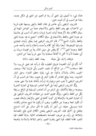 ‫ب‬ ‫كبرى‬
‫ي‬
‫گ‬
‫ي‬
-
92
-
‫اﻟﺘﺮاث‬ ‫ﺣﻮﻟﻴﺎت‬ ‫ﻣﺠﻠﺔ‬
،‫جديد‬ ‫شكل‬ ‫في‬ ‫المعنى‬ ‫عن‬ ‫التعبير‬ ‫تم‬ ‫ربما‬ ‫أو‬ ‫المعنى‬ ‫إلى‬ ‫أضيف‬ ‫ما‬ ‫شيء‬ ‫هناك‬
.‫جميل‬ ‫البيت‬ ‫أن‬ ‫في‬ ‫السبب‬ ‫هو‬ ‫وهذا‬
‫قريبة‬ ‫نظره‬ ‫ووجهة‬ ‫والمعنى‬ ‫اللفظ‬ ‫جال‬‫م‬ ‫في‬ ‫خاص‬ ‫رأي‬ ‫المرتضى‬ ‫يف‬‫للشر‬
‫الل‬ ‫يعتبر‬ ‫فهو‬ ،‫الاعتدال‬ ‫من‬
‫في‬ ‫المهمة‬ ‫العوامل‬ ‫من‬ ً ‫جميعا‬ ‫والانسجام‬ ‫والمعنى‬ ‫فظ‬
‫جاذبيتها‬ ‫في‬ ‫السبب‬ ‫أن‬ ‫واعتبر‬ ،‫لمروان‬ ‫ية‬‫شعر‬ ‫أبيات‬ ‫بضعة‬ ‫كر‬
‫ذ‬ ‫وقد‬ .‫الكلام‬ ‫سياق‬
:‫الكلام‬ ‫سياق‬ ‫في‬ ‫والانسجام‬ ‫واللفظ‬ ‫المعنى‬ ‫جودة‬ ‫هو‬
"
‫جودة‬ ‫فيه‬ ‫له‬ ‫اجتمع‬
‫المعنى‬
‫النسج‬ ‫راد‬ّ‫واط‬ ‫واللفظ‬
"
)
38
(
‫بأ‬ ‫يتعلق‬ ‫فيما‬ ‫المرتضى‬ ‫يف‬‫الشر‬ ‫قال‬ .
‫للبحتري‬ ‫بيات‬
:‫الشيخوخة‬ ‫فيها‬ ‫يذم‬
"
‫أبلغ‬ ‫والله‬ ‫وهذا‬
‫ك‬
‫حسن‬‫ل‬ ‫وأجمعه‬ ‫وأسلمه‬ ‫وأحلاه‬ ‫وأحسنه‬ ‫لام‬
‫المعن‬ ‫وجودة‬ ‫اللفظ‬
‫ى‬
"
)
39
(
‫بن‬ ‫مروان‬ ‫قصيدة‬ ‫من‬ً ‫بيتا‬ ‫المثال‬ ‫سبيل‬ ‫على‬ ‫يرفض‬ ‫ما‬‫ك‬ .
:‫الذهن‬ ‫عن‬ً ‫بعيدا‬ً ‫غريبا‬ ‫معنى‬ ‫ولا‬ ‫مستعذبة‬ً ‫ألفاظا‬ ‫لا‬ ‫تحمل‬ ‫لا‬ ‫لأنها‬ ‫حفصة‬ ‫أبي‬
‫خي‬ ّ‫ى‬‫ح‬‫ف‬ ،‫زائرة‬ ‫طرقتك‬
‫الها‬
‫دلالها‬ ‫حياء‬‫ل‬‫با‬ ‫خلط‬‫ت‬ ‫بيضاء‬
"
‫ذ‬ ‫أما‬
‫ك‬
‫القص‬ ‫أول‬ ‫في‬ ‫ره‬
‫ي‬
‫الط‬ ‫طروق‬ ‫دة‬
‫ي‬
‫لم‬ ‫ّه‬‫فإن‬ ‫ف؛‬
‫ي‬
‫أت‬
‫ف‬
‫ي‬
‫بمعن‬ ‫ه‬
‫ى‬
‫غر‬
‫ي‬
‫ولا‬ ‫ب؛‬
‫مستعذب‬ ‫لفظ‬
"
)
40
(
‫ووصف‬ ،
ً ‫ليلا‬ ‫يارة‬‫للز‬ ‫يأتي‬ ‫حبيب‬‫ل‬‫ا‬ ‫طيف‬ ‫أن‬ ‫الواضح‬ ‫من‬ .
‫البشر‬ ‫وحتى‬ ‫الشعراء‬ ‫معظم‬ ‫يقوله‬ ‫شيء‬ ‫هو‬ ‫حياء‬‫ل‬‫وا‬ ‫والدلال‬ ‫جمال‬‫ل‬‫با‬ ‫حبيب‬‫ل‬‫ا‬
‫ي‬ ‫بينما‬ ،‫العاديون‬
‫أن‬ ‫في‬ ‫السبب‬ ‫هو‬ ‫وهذا‬ .‫تعبيره‬ ‫في‬ ‫البشر‬ ‫جاوز‬‫ت‬‫ي‬ ‫أن‬ ‫للشاعر‬ ‫توقع‬
.‫جديد‬ ‫معنى‬ ‫ولا‬ ‫عذبة‬ ‫بألفاظ‬ ‫يأت‬ ‫لم‬ ‫إنه‬ ‫يقول‬‫و‬ ‫شعره‬ ‫حب‬‫ي‬ ‫لا‬ ‫المرتضى‬ ‫يف‬‫الشر‬
‫ية‬‫الشعر‬ ‫العبارة‬ ‫في‬ ‫الموسيقية‬ ‫العناصر‬ ‫أهمية‬ ‫على‬ً ‫أيضا‬ ‫المرتضى‬ ‫يف‬‫الشر‬ ‫ّد‬‫ك‬
‫يؤ‬
‫ال‬ ‫العناصر‬ ‫أن‬ ‫من‬ ‫الرغم‬ ‫على‬ ،‫بالألفاظ‬ ‫مرتبطة‬ ‫يعتبرها‬‫و‬
‫مرتبطة‬ ‫الواقع‬ ‫في‬ ‫موسيقية‬
ّ‫ك‬
‫يؤ‬‫و‬ .‫والمعنى‬ ‫اللفظ‬ ‫من‬ ‫بكل‬
‫على‬ ‫المرتضى‬ ‫يف‬‫الشر‬ ‫تعليقات‬ ‫من‬ ‫العديد‬ ‫حتوى‬‫م‬ ‫د‬
‫فيجب‬ ،‫والدقة‬ ‫جاز‬‫ي‬‫والإ‬ ‫المعنى‬ ‫في‬ ‫كاملة‬ ‫كونها‬ ‫إلى‬ ‫بالإضافة‬ ،‫ية‬‫الشعر‬ ‫العبارة‬ ‫أن‬
‫وكلمات‬ ‫متناغم‬ ‫نسيج‬ ‫لها‬ ‫يكون‬ ‫أن‬ ‫جب‬‫ي‬‫و‬ ،‫التكلف‬ ‫عن‬ ‫وبعيدة‬ ‫ممتعة‬ ‫تكون‬ ‫أن‬
‫ج‬ ‫وموسيقى‬ ‫عذبة‬
‫المستمع‬ ‫أذن‬ ‫على‬ ‫مباشر‬ ‫تأثير‬ ‫لها‬ ‫يكون‬ ‫أن‬ ‫أجل‬ ‫من‬ ،‫ميلة‬
‫بالفصاحة‬ ‫يتمتع‬ ‫الذي‬ ‫الكلام‬ ‫يفضل‬ ‫المرتضى‬ ‫يف‬‫الشر‬ .‫قلبه‬ ‫أعماق‬ ‫في‬ ‫وتغلغل‬
‫قوة‬ ،‫اللفظ‬ ‫جزالة‬ :‫التالية‬ ‫بالمصطلحات‬ ‫الفصاحة‬ ‫يف‬‫تعر‬ ‫يتم‬ ،‫رأيه‬ ‫في‬ .‫والبلاغة‬
‫البلاغة‬ ‫واعتبر‬ .‫التعبير‬ ‫وقدرة‬ ‫المعنى‬ ‫قوة‬ ،‫اللفظ‬ ‫خامة‬‫ف‬ ،‫الشعر‬
‫والصحة‬ ‫والسلاسة‬
 