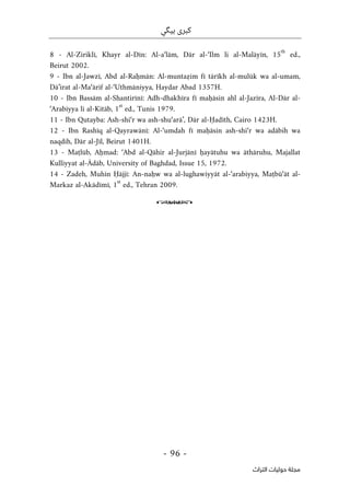 ‫ب‬ ‫كبرى‬
‫ي‬
‫گ‬
‫ي‬
-
96
-
‫اﻟﺘﺮاث‬ ‫ﺣﻮﻟﻴﺎت‬ ‫ﻣﺠﻠﺔ‬
8 - Al-Ziriklī, Khayr al-Dīn: Al-a‘lām, Dār al-‘Ilm li al-Malāyīn, 15
th
ed.,
Beirut 2002.
9 - Ibn al-Jawzī, Abd al-Raḥmān: Al-muntaẓim fī tārīkh al-mulūk wa al-umam,
Dā’irat al-Ma‘ārif al-‘Uthmāniyya, Haydar Abad 1357H.
10 - Ibn Bassām al-Shantirīnī: Adh-dhakhīra fī maḥāsin ahl al-Jazīra, Al-Dār al-
‘Arabiyya li al-Kitāb, 1
st
ed., Tunis 1979.
11 - Ibn Qutayba: Ash-shi‘r wa ash-shu‘arā’, Dār al-Ḥadīth, Cairo 1423H.
12 - Ibn Rashīq al-Qayrawānī: Al-‘umdah fī maḥāsin ash-shi‘r wa adābih wa
naqdih, Dār al-Jīl, Beirut 1401H.
13 - Maṭlūb, Aḥmad: ‘Abd al-Qāhir al-Jurjānī ḥayātuhu wa āthāruhu, Majallat
Kulliyyat al-Ādāb, University of Baghdad, Issue 15, 1972.
14 - Zadeh, Muhīn Ḥājjī: An-naḥw wa al-lughawiyyāt al-‘arabiyya, Maṭbū‘āt al-
Markaz al-Akādīmī, 1
st
ed., Tehran 2009.
o
 