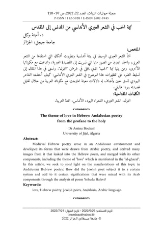 ‫العدد‬ ،‫التراث‬ ‫حوليات‬ ‫مجلة‬
22
،
2022
‫ص‬ ،
97
-
110
P-ISSN 1112-5020 / E-ISSN 2602-6945
:‫اﻻﺳﺘﻼم‬ ‫ﺗﺎرﻳﺦ‬
26
/
6
/
2022
-
:‫اﻟﻘﺒﻮل‬ ‫ﺗﺎرﻳﺦ‬
21
/
7
/
2022
leaminaz@yahoo.fr
©
‫الجزائر‬ ،‫مستغانم‬ ‫جامعة‬
2022
‫العبر‬ ‫الشعر‬ ‫في‬ ‫حب‬‫ل‬‫ا‬ ‫تيمة‬
‫ي‬
‫الأندلسي‬
‫المقدس‬ ‫إلى‬ ‫المدنس‬ ‫من‬
‫بوكيل‬ ‫أمينة‬ .‫د‬
‫جزائر‬‫ل‬‫ا‬ ،‫جيجل‬ ‫جامعة‬
:‫الملخص‬
‫العبري‬ ‫الشعر‬ ‫نشأ‬
‫الوسيط‬
‫بيئة‬ ‫في‬
‫أن‬
‫الشعر‬ ‫من‬ ‫استقاها‬ ‫التي‬ ‫أشكاله‬ ‫وتطورت‬ ‫دلسية‬
‫مك‬ ‫مع‬ ‫جت‬‫م‬‫واند‬ ،‫ية‬‫العبر‬ ‫القصيدة‬ ‫إلى‬ ‫تسربت‬ ‫التي‬ ‫منها‬ ‫الصور‬ ‫من‬ ‫العديد‬ ‫واستمد‬ ،‫العربي‬
‫وناتها‬
‫ال‬ "‫حب‬‫ل‬‫"ا‬ ‫تيمة‬ ‫بينها‬ ‫ومن‬ ،‫الأخرى‬
‫ذ‬
‫ي‬
‫ي‬
‫في‬ ‫جلى‬‫ت‬
‫غرض‬
"‫"الغزل‬
.
‫إلى‬ ‫المقال‬ ‫هذا‬ ‫في‬ ‫ونسعى‬
‫تسليط‬
‫الضوء‬
‫الشعر‬ ‫في‬ ‫الموضوع‬ ‫هذا‬ ‫تمظهرات‬ ‫على‬
‫ا‬
‫لعبري‬
‫الأندلسي‬
‫كيف‬ :
‫الشاعر‬ ‫أخضعه‬
‫اليهودي‬
‫ل‬
‫له‬ ‫وأضاف‬ ‫معين‬ ‫نسق‬
‫دلالات‬
‫حليل‬‫ت‬ ‫خلال‬ ‫من‬ ‫العربية‬ ‫مكوناته‬ ‫مع‬ ‫امتزجت‬ ‫معينة‬
‫يه‬ ‫قصيدته‬
‫هاليفي‬ ‫ودا‬
.
:‫المفتاحية‬ ‫الكلمات‬
‫الغزل‬
،
‫العبري‬ ‫الشعر‬
،
‫الشعراء‬
‫اليهود‬
،
،‫الأندلس‬
‫اللغة‬
‫ال‬
‫عربية‬
.
o
The theme of love in Hebrew Andalusian poetry
from the profane to the holy
Dr Amina Boukail
University of Jijel, Algeria
Abstract:
Medieval Hebrew poetry arose in an Andalusian environment and
developed its forms that were drawn from Arabic poetry, and derived many
images from it that leaked into the Hebrew poem, and merged with its other
components, including the theme of "love" which is manifested in the "al-ghazal".
In this article, we seek to shed light on the manifestations of this topic in
Andalusian Hebrew poetry: How did the Jewish poet subject it to a certain
system and add to it certain significations that were mixed with its Arab
components through the analysis of poem Yehuda Halevi?
Keywords:
love, Hebrew poetry, Jewish poets, Andalusia, Arabic language.
o
 