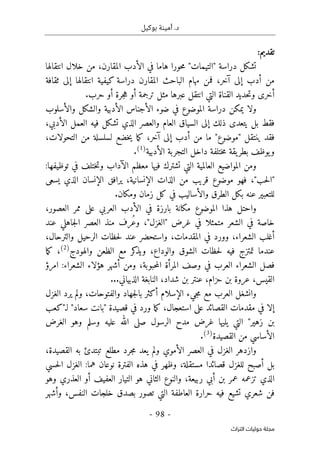 .‫د‬
‫أمي‬
‫ن‬
‫ة‬
‫بوكيل‬
-
98
-
‫اﻟﺘﺮاث‬ ‫ﺣﻮﻟﻴﺎت‬ ‫ﻣﺠﻠﺔ‬
:‫تقديم‬
،‫المقارن‬ ‫الأدب‬ ‫في‬ ‫هاما‬ ‫حورا‬‫م‬ "‫"التيمات‬ ‫دراسة‬ ‫تشكل‬
‫انتقالها‬ ‫خلال‬ ‫من‬
‫مهام‬ ‫فمن‬ ،‫آخر‬ ‫إلى‬ ‫أدب‬ ‫من‬
‫الباحث‬
‫ثقافة‬ ‫إلى‬ ‫انتقالها‬ ‫كيفية‬ ‫دراسة‬ ‫المقارن‬
‫أخرى‬
‫م‬ ‫عبرها‬ ‫انتقل‬ ‫التي‬ ‫القناة‬ ‫حديد‬‫ت‬‫و‬
‫ثل‬
‫حرب‬ ‫أو‬ ‫جرة‬‫ه‬ ‫أو‬ ‫ترجمة‬
.
‫و‬
‫والأسلوب‬ ‫والشكل‬ ‫الأدبية‬ ‫الأجناس‬ ‫ضوء‬ ‫في‬ ‫الموضوع‬ ‫دراسة‬ ‫يمكن‬ ‫لا‬
‫والعصر‬ ‫العام‬ ‫السياق‬ ‫إلى‬ ‫ذلك‬ ‫يتعدى‬ ‫بل‬ ‫فقط‬
‫فيه‬ ‫تشكل‬ ‫الذي‬
‫ا‬
‫الأدبي‬ ‫لعمل‬
،
‫ف‬
،‫التحولات‬ ‫من‬ ‫لسلسلة‬ ‫خضع‬‫ي‬ ‫ما‬‫ك‬ ،‫آخر‬ ‫إلى‬ ‫أدب‬ ‫من‬ ‫ما‬ "‫"موضوع‬ ‫ينتقل‬ ‫قد‬
‫ي‬‫و‬
‫الأدبية‬ ‫التجربة‬ ‫داخل‬ ‫ختلفة‬‫م‬ ‫يقة‬‫بطر‬ ‫وظف‬
)
1
(
.
‫الآداب‬ ‫معظم‬ ‫فيها‬ ‫تشترك‬ ‫التي‬ ‫العالمية‬ ‫المواضيع‬ ‫ومن‬
‫توظيفها‬ ‫في‬ ‫ختلف‬‫ت‬‫و‬
:
،"‫حب‬‫ل‬‫"ا‬
‫فهو‬
‫الإنسانية‬ ‫الذات‬ ‫من‬ ‫قريب‬ ‫موضوع‬
‫الإنسان‬ ‫يرافق‬ ،
‫الذي‬
‫يسعى‬
‫والأساليب‬ ‫الطرق‬ ‫بكل‬ ‫عنه‬ ‫للتعبير‬
‫زمان‬ ‫كل‬ ‫في‬
‫و‬
‫مكان‬
.
‫بار‬ ‫مكانة‬ ‫الموضوع‬ ‫هذا‬ ‫واحتل‬
،‫العصور‬ ‫ممر‬ ‫على‬ ‫العربي‬ ‫الأدب‬ ‫في‬ ‫زة‬
،"‫"الغزل‬ ‫غرض‬ ‫في‬ ‫متمثلا‬ ‫الشعر‬ ‫في‬ ‫خاصة‬
ُ‫ع‬‫و‬
‫عند‬ ‫جاهلي‬‫ل‬‫ا‬ ‫العصر‬ ‫منذ‬ ‫رف‬
‫الشعراء‬ ‫أغلب‬
،
‫و‬
‫و‬ ،‫المقدمات‬ ‫في‬ ‫ورد‬
،‫والترحال‬ ‫الرحيل‬ ‫حظات‬‫ل‬ ‫عند‬ ‫استحضر‬
‫عندما‬
‫حظات‬‫ل‬ ‫فيه‬ ‫تمتزج‬
‫والوداع‬ ‫الشوق‬
‫كر‬
‫ويذ‬ ،
‫مع‬
‫والهودج‬ ‫الظعن‬
)
2
(
‫ما‬‫ك‬ ،
‫في‬ ‫العرب‬ ‫الشعراء‬ ‫فصل‬
‫حبوبة‬‫م‬‫ال‬ ‫المرأة‬ ‫وصف‬
‫ومن‬ ،
‫امرؤ‬ :‫الشعراء‬ ‫هؤلاء‬ ‫أشهر‬
‫ا‬
‫عنتر‬ ،‫حزام‬ ‫بن‬ ‫عروة‬ ،‫لقيس‬
‫شداد‬ ‫بن‬
...‫الذبياني‬ ‫النابغة‬ ،
‫و‬
‫العرب‬ ‫انشغل‬
‫الغزل‬ ‫يرد‬ ‫ولم‬ ،‫والفتوحات‬ ‫جهاد‬‫ل‬‫با‬ ‫أكثر‬ ‫الإسلام‬ ‫جيء‬‫م‬ ‫مع‬
‫القصائد‬ ‫مقدمات‬ ‫في‬ ‫إلا‬
‫استعجال‬ ‫على‬
‫"بانت‬ ‫قصيدة‬ ‫في‬ ‫ورد‬ ‫ما‬‫ك‬ ،
‫لـ"كعب‬ "‫سعاد‬
‫الت‬ "‫زهير‬ ‫بن‬
‫مدح‬ ‫غرض‬ ‫يليها‬ ‫ي‬
‫الغرض‬ ‫وهو‬ ‫وسلم‬ ‫عليه‬ ‫الله‬ ‫صلى‬ ‫الرسول‬
‫القصيدة‬ ‫من‬ ‫الأساسي‬
)
3
(
.
‫العصر‬ ‫في‬ ‫الغزل‬ ‫وازدهر‬
‫مطلع‬ ‫جرد‬‫م‬ ‫يعد‬ ‫ولم‬ ‫الأموي‬
‫به‬ ‫تبتدئ‬
‫ال‬
،‫قصيدة‬
‫قصائد‬ ‫للغزل‬ ‫أصبح‬ ‫بل‬
‫ا‬
‫مستقلة‬
‫و‬ ،
‫ظهر‬
‫الفترة‬ ‫هذه‬ ‫في‬
‫نوعان‬
:‫هما‬
‫حسي‬‫ل‬‫ا‬ ‫الغزل‬
‫الذي‬
‫ربيعة‬ ‫أبي‬ ‫بن‬ ‫عمر‬ ‫تزعمه‬
‫والنوع‬ ،
‫هو‬ ‫الثاني‬
‫وهو‬ ‫العذري‬ ‫أو‬ ‫العفيف‬ ‫التيار‬
‫وأشهر‬ ،‫النفس‬ ‫خلجات‬ ‫بصدق‬ ‫تصور‬ ‫التي‬ ‫العاطفة‬ ‫حرارة‬ ‫فيه‬ ‫تشيع‬ ‫شعري‬ ‫فن‬
 