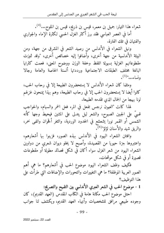 ‫المقدس‬ ‫إلى‬ ‫المدنس‬ ‫من‬ ‫العبري‬ ‫الشعر‬ ‫في‬ ‫الحب‬ ‫تيمة‬
-
99
-
‫اﻟﻌﺪد‬
22
‫ﺳﺒﺘﻤﺒﺮ‬ ،
2022
...‫الملوح‬ ‫بن‬ ‫قيس‬ ،‫ذريح‬ ‫بن‬ ‫قيس‬ ،‫معمر‬ ‫بن‬ ‫جميل‬ :‫التيار‬ ‫هذا‬ ‫شعراء‬
)
4
(
.
‫جواري‬‫ل‬‫وا‬ ‫الإماء‬ ‫لـكثرة‬ ‫حسي‬‫ل‬‫ا‬ ‫الغزل‬ ‫أكثر‬ ‫برز‬ ‫فقد‬ ‫العباسي‬ ‫العصر‬ ‫في‬ ‫أما‬
‫والفتيان‬
‫الفترة‬ ‫تلك‬ ‫في‬
.
‫ونهل‬
‫الشعراء‬
‫المشرق‬ ‫في‬ ‫الشعر‬ ‫رصيد‬ ‫من‬ ‫الأندلس‬ ‫في‬
‫ومن‬ ،‫جهة‬ ‫من‬
،‫أخرى‬ ‫جهة‬ ‫من‬ ‫الأندلسية‬ ‫البيئة‬
،‫أخرى‬ ‫خصائص‬ ‫إليه‬ ‫وأضافوا‬
"
‫تميزت‬ ‫وقد‬
‫كثرتها‬ ‫فعمت‬ ،‫المعنى‬ ‫ووضوح‬ ‫الوزن‬ ‫وخفة‬ ‫اللفظ‬ ‫بسهولة‬ ‫الغزلية‬ ‫مقطوعاتهم‬
‫رجال‬ ‫والعامة‬ ‫خاصة‬‫ل‬‫ا‬ ‫ألسنة‬ ‫ورددتها‬ ‫الاجتماعية‬ ‫الطبقات‬ ‫ختلف‬‫م‬ ‫البالغة‬
‫ا‬
...‫ونساء‬
"
)
5
(
.
‫و‬
‫مثلما‬
‫ي‬ ‫لا‬ ‫الأندلس‬ ‫شعراء‬ ‫كان‬
‫ستحضرون‬
،‫حب‬‫ل‬‫ا‬ ‫رحاب‬ ‫في‬ ‫إلا‬ ‫الطبيعة‬
‫أيضا‬ ‫كانوا‬
‫ي‬ ‫لا‬
‫ستحضرون‬
‫غزلهم‬ ‫يمنحون‬ ‫بهذا‬ ‫وهم‬ ،‫الطبيعة‬ ‫رحاب‬ ‫في‬ ‫إلا‬ ‫حب‬‫ل‬‫ا‬
‫جمال‬‫ل‬‫ا‬ ‫من‬ ‫بهيجا‬ ‫لونا‬
‫الذي‬
‫الطبيعة‬ ‫تقدمه‬
.
" ‫كانت‬ ‫لهذا‬
‫حواجب‬‫ل‬‫وا‬ ،‫والسهام‬ ‫خمر‬‫ل‬‫ا‬ ‫فعل‬ ‫المرء‬ ‫في‬ ‫تفعل‬ ‫نرجس‬ ‫العيون‬
ّ‫ي‬‫قس‬
‫ي‬ ‫ليل‬ ‫والشعر‬ ،‫الصبوح‬ ‫جبين‬‫ل‬‫ا‬ ‫على‬
‫تد‬
‫كأنه‬ ‫وجها‬ ‫فيحيط‬ ‫المثنين‬ ‫على‬ ‫لى‬
،‫خمر‬ ‫واللمى‬ ‫حوان‬‫ق‬‫أ‬ ‫والثغر‬ ،‫الوردية‬ ‫خدود‬‫ل‬‫ا‬ ‫في‬ ‫يشعشع‬ ‫نورا‬ ‫القمر‬ ‫أو‬ ‫الشمس‬
‫لؤلؤ‬ ‫والأسنان‬ ‫شهد‬ ‫يق‬‫والر‬
"
)
6
(
.
‫و‬
‫ال‬ ‫في‬ ‫اليهود‬ ‫الشعراء‬ ‫افتتن‬
‫أ‬
،‫أشعارهم‬ ‫بها‬ ‫فزينوا‬ ،‫الصور‬ ‫بهذه‬ ‫ندلس‬
ً‫جزء‬ ‫واعتبروها‬
‫يا‬‫حيو‬
،‫القصيدة‬ ‫من‬
‫دواوين‬ ‫من‬ ‫شعري‬ ‫ديوان‬ ‫خلو‬‫ي‬ ‫لا‬ ‫وأصبح‬
‫مقطوعات‬ ‫أو‬ ‫مطولة‬ ‫قصائد‬ ‫شكل‬ ‫في‬ ‫أكان‬ ‫سواء‬ ‫الغزل‬ ‫شعر‬ ‫من‬ ‫اليهود‬ ‫الشعراء‬
.‫حات‬‫ش‬‫مو‬ ‫شكل‬ ‫في‬ ‫أو‬ ‫قصيرة‬
‫أهم‬ ‫هي‬ ‫ما‬ ‫أشعارهم؟‬ ‫في‬ ‫حب‬‫ل‬‫ا‬ ‫موضوع‬ ‫اليهود‬ ‫الشعراء‬ ‫وظف‬ ‫فكيف‬
‫والتحورات‬ ‫التغييرات‬ ‫هي‬ ‫ما‬ ‫الموظفة؟‬ ‫العربية‬ ‫الصور‬
‫ا‬ ‫والإضافات‬
‫لتي‬
‫على‬ ‫طرأت‬
‫التوظيف؟‬ ‫هذا‬
1
-
:‫والتصريح‬ ‫التلميح‬ ‫بين‬ ‫الأندلسي‬ ‫العبري‬ ‫الشعر‬ ‫في‬ ‫حب‬‫ل‬‫ا‬ ‫موضوع‬
‫كان‬ ،(‫القديم‬ ‫)العهد‬ ‫المقدس‬ ‫الكتاب‬ ‫في‬ ‫هامة‬ ‫مكانة‬ ‫حب‬‫ل‬‫ا‬ ‫موضوع‬ ‫احتل‬
‫طبيعي‬ ‫وجوده‬
‫وأ‬ ‫للشخصيات‬ ‫مرافق‬
‫نبياء‬
‫القديم‬ ‫العهد‬
،
‫و‬
‫يكشف‬
‫لنا‬
‫جوانب‬
 