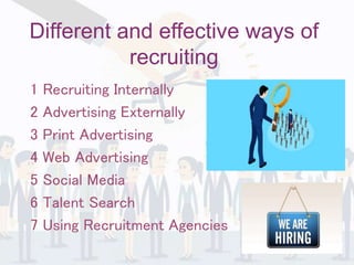 Different and effective ways of
recruiting
1 Recruiting Internally
2 Advertising Externally
3 Print Advertising
4 Web Advertising
5 Social Media
6 Talent Search
7 Using Recruitment Agencies
 
