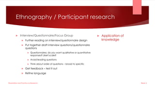 Ethnography / Participant research
 Interview/Questionnaire/Focus Group
 Further reading on interview/questionnaire design
 Put together draft interview questions/questionnaire
questions
 Questionnaires: do you want qualitative or quantitative
responses? Likert scale?
 Avoid leading questions
 Think about order of questions – broad to specific
 Get feedback – test it out
 Refine language
 Application of
knowledge
Week 5
Dissertation and Practice as Research
 