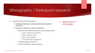 Ethnography / Participant research
 Observation/Participation
 Further reading on observation/participation
practice
 Prepare method of data collection
 Identify what reflective process you will draw upon
 Schön’s reflective practitioner
 Gibbs’ reflective cycle
 Kolb’s learning theory
 Price and Maier’s 3R approach
 Prepare reflective journal
 Video recording – book cameras
 Application of
knowledge
Week 5
Dissertation and Practice as Research
 