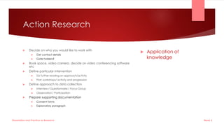 Action Research
 Decide on who you would like to work with
 Get contact details
 Gate holders?
 Book space, video camera, decide on video conferencing software
etc
 Define particular intervention
 Do further reading on approach/activity
 Plan workshops/ activity and progression
 Define approach to data collection
 Interview / Questionnaire / Focus Group
 Observation / Participation
 Prepare supporting documentation
 Consent forms
 Explanatory paragraph
 Application of
knowledge
Week 5
Dissertation and Practice as Research
 