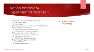 Action Research/
Experimental Research
 Decide on who you would like to work with
 Get contact details
 Gate holders?
 Book space / decide on video conferencing software
 Define particular intervention
 Do further reading on approach/activity
 Plan workshops/ activity and progression
 Define approach to data collection
 Interview / Questionnaire / Focus Group
 Observation / Participation
 Scientific tests - bias, reproducibility
 Prepare supporting documentation
 Consent forms
 Explanatory paragraph
 Application of
knowledge
Week 5
Dissertation and Practice as Research
 