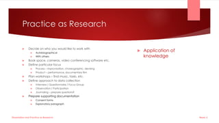 Practice as Research
 Decide on who you would like to work with
 Autobiographical
 With others
 Book space, cameras, video conferencing software etc.
 Define particular focus
 Process – improvisation, choreographic, devising
 Product – performance, documentary film
 Plan workshops – find music, tasks, etc.
 Define approach to data collection
 Interview / Questionnaire / Focus Group
 Observation / Participation
 Journaling – prepare questions?
 Prepare supporting documentation
 Consent forms
 Explanatory paragraph
 Application of
knowledge
Week 5
Dissertation and Practice as Research
 