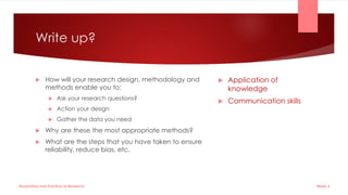 Write up?
 How will your research design, methodology and
methods enable you to:
 Ask your research questions?
 Action your design
 Gather the data you need
 Why are these the most appropriate methods?
 What are the steps that you have taken to ensure
reliability, reduce bias, etc.
 Application of
knowledge
 Communication skills
Week 5
Dissertation and Practice as Research
 
