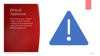 Ethical
Approval
Remember you cannot
make contact or start
working with participants
until you have received
ethical approval
Dissertation and Practice as Research Week 5
 