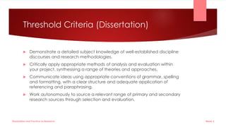 Threshold Criteria (Dissertation)
 Demonstrate a detailed subject knowledge of well-established discipline
discourses and research methodologies.
 Critically apply appropriate methods of analysis and evaluation within
your project, synthesising a range of theories and approaches.
 Communicate ideas using appropriate conventions of grammar, spelling
and formatting, with a clear structure and adequate application of
referencing and paraphrasing.
 Work autonomously to source a relevant range of primary and secondary
research sources through selection and evaluation.
Week 5
Dissertation and Practice as Research
 