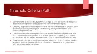 Threshold Criteria (PaR)
 Demonstrate a detailed subject knowledge of well-established discipline
discourses and practice-led/based research methodologies.
 Critically apply appropriate practice-as-research methods of analysis and
evaluation within your project, synthesising a range of theories and
practical approaches.
 Communicate ideas using appropriate technical and interpretative skills
and presentation and production values, grammar, spelling and use of
audio-visual technologies, with an adequate application of referencing.
 Work autonomously to source a relevant range of primary and secondary
research sources through both practical and theoretical engagement,
with selection and evaluation.
Week 5
Dissertation and Practice as Research
 