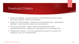 Threshold Criteria
 Subject knowledge – previous research, understanding and articulating
key ideas, debates, theories and methods
 Application of knowledge – designing an appropriate study – appropriate
methods – synthesised to critique your topic/practice
 Communication skills – written, spoken and performance skills –
appropriate grammar, spelling etc. appropriate technical application
 Independent research – sourcing appropriate research to support and
strengthen your own understanding
Week 5
Dissertation and Practice as Research
 