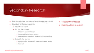 Secondary Research
 Identify relevant key topics/practitioners/practices
 Conduct a literature search
 Identify key words
 Locate the sources
 Discover Library Catalogue
 Routledge Performance Archive
 Bibliographies/ Reference Lists from your initial reading
 Evaluate the sources
 Rigorous (who, what kind of publication, where, when)
 Relevant
 Subject knowledge
 Independent research
Week 5
Dissertation and Practice as Research
 