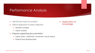 Performance Analysis
 Identify key works for analysis
 Define approach to data collection
 Semiotics analysis
 Laban analysis
 Prepare supporting documentation
 Laban sheet – performer, movement, sound, space
 Patrice Pavis Questionnaire
 Application of
knowledge
Week 5
Dissertation and Practice as Research
 
