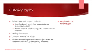 Historiography
 Define approach to data collection
 Literature based search (see previous slides on
secondary research)
 Primary research (see following slides on participatory
research)
 Identify key sources
 Contact archives for access
 Prepare supporting documentation (see slides on
secondary research/participatory research)
 Application of
knowledge
Week 5
Dissertation and Practice as Research
 