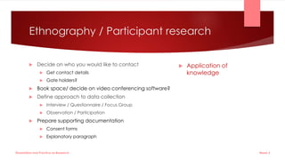 Ethnography / Participant research
 Decide on who you would like to contact
 Get contact details
 Gate holders?
 Book space/ decide on video conferencing software?
 Define approach to data collection
 Interview / Questionnaire / Focus Group
 Observation / Participation
 Prepare supporting documentation
 Consent forms
 Explanatory paragraph
 Application of
knowledge
Week 5
Dissertation and Practice as Research
 