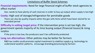 Limitations of Buffer Stock Schemes
Financial requirements: Need for large financial might of buffer stock agencies to
effect market
Gov. needs to have plenty of cash reserves in order to buy up output when supply is too high
Costly: High cost of storage/refrigeration for perishable goods
There can also be quality impacts when the gov sells items which have been stored for an
extended period
Difficulty in setting target price: If the intervention price is set too high, the
government spends majority of its time buying output (financial losses) & rising
surplus
If the price is too low, the producers won’t be sufficiently protected
Long run alternatives: Other policies may be better for farmers
R&D tax credits could promote capital investment to stabilise supply e.g. technology to
understand weather patterns, encourage branding/processing by farmers
 