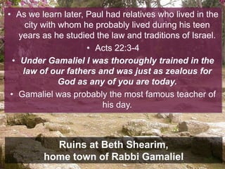 • As we learn later, Paul had relatives who lived in the
city with whom he probably lived during his teen
years as he studied the law and traditions of Israel.
• Acts 22:3-4
• Under Gamaliel I was thoroughly trained in the
law of our fathers and was just as zealous for
God as any of you are today.
• Gamaliel was probably the most famous teacher of
his day.
Ruins at Beth Shearim,
home town of Rabbi Gamaliel
 
