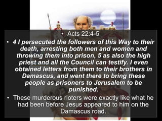 • Acts 22:4-5
• 4 I persecuted the followers of this Way to their
death, arresting both men and women and
throwing them into prison, 5 as also the high
priest and all the Council can testify. I even
obtained letters from them to their brothers in
Damascus, and went there to bring these
people as prisoners to Jerusalem to be
punished.
• These murderous rioters were exactly like what he
had been before Jesus appeared to him on the
Damascus road.
 