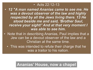 • Acts 22:12-13
• 12 "A man named Ananias came to see me. He
was a devout observer of the law and highly
respected by all the Jews living there. 13 He
stood beside me and said, 'Brother Saul,
receive your sight!' And at that very moment I
was able to see him.
• Note that in describing Ananias, Paul implies that a
Jew can be a devout observer of the law and a
Christian at the same time.
• This was intended to refute their charge that he
was a traitor to his nation.
Ananias’ House, now a chapel
 