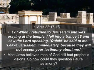• Acts 22:17-18
• 17 "When I returned to Jerusalem and was
praying at the temple, I fell into a trance 18 and
saw the Lord speaking. 'Quick!' he said to me.
'Leave Jerusalem immediately, because they will
not accept your testimony about me.'
• Most Jews believed men of God still had prophetic
visions. So how could they question Paul’s
testimony?
 