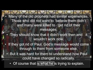• Many of the old prophets had similar experiences.
Those who did not want to believe them didn’t
and many were killed to get rid of their
messages.
• They should know that it didn’t work then and it
wouldn’t work now.
• If they got rid of Paul, God’s message would come
through to them from someone else.
• But it was hard for them to understand how Paul
could have changed so radically.
• Of course that is what he is trying to explain.
 