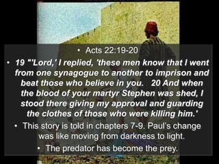 • Acts 22:19-20
• 19 "'Lord,' I replied, 'these men know that I went
from one synagogue to another to imprison and
beat those who believe in you. 20 And when
the blood of your martyr Stephen was shed, I
stood there giving my approval and guarding
the clothes of those who were killing him.'
• This story is told in chapters 7-9. Paul’s change
was like moving from darkness to light.
• The predator has become the prey.
 