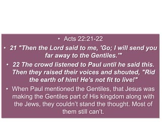 • Acts 22:21-22
• 21 "Then the Lord said to me, 'Go; I will send you
far away to the Gentiles.'"
• 22 The crowd listened to Paul until he said this.
Then they raised their voices and shouted, "Rid
the earth of him! He's not fit to live!"
• When Paul mentioned the Gentiles, that Jesus was
making the Gentiles part of His kingdom along with
the Jews, they couldn’t stand the thought. Most of
them still can’t.
 