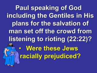 Paul speaking of God
including the Gentiles in His
plans for the salvation of
man set off the crowd from
listening to rioting (22:22)?
• Were these Jews
racially prejudiced?
 