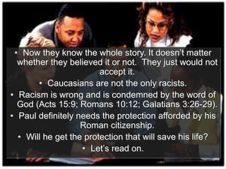 • Now they know the whole story. It doesn’t matter
whether they believed it or not. They just would not
accept it.
• Caucasians are not the only racists.
• Racism is wrong and is condemned by the word of
God (Acts 15:9; Romans 10:12; Galatians 3:26-29).
• Paul definitely needs the protection afforded by his
Roman citizenship.
• Will he get the protection that will save his life?
• Let’s read on.
 
