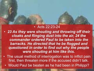 • Acts 22:23-24
• 23 As they were shouting and throwing off their
cloaks and flinging dust into the air, 24 the
commander ordered Paul to be taken into the
barracks. He directed that he be flogged and
questioned in order to find out why the people
were shouting at him like this.
• The usual method of interrogation was to inflict pain
first, then threaten more if the accused didn’t talk.
• Would Paul be beaten as he had been in Philippi?
 