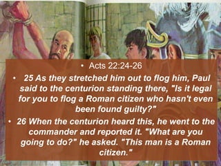 • Acts 22:24-26
• 25 As they stretched him out to flog him, Paul
said to the centurion standing there, "Is it legal
for you to flog a Roman citizen who hasn't even
been found guilty?"
• 26 When the centurion heard this, he went to the
commander and reported it. "What are you
going to do?" he asked. "This man is a Roman
citizen."
 
