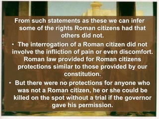 From such statements as these we can infer
some of the rights Roman citizens had that
others did not.
• The interrogation of a Roman citizen did not
involve the infliction of pain or even discomfort.
Roman law provided for Roman citizens
protections similar to those provided by our
constitution.
• But there were no protections for anyone who
was not a Roman citizen, he or she could be
killed on the spot without a trial if the governor
gave his permission.
 