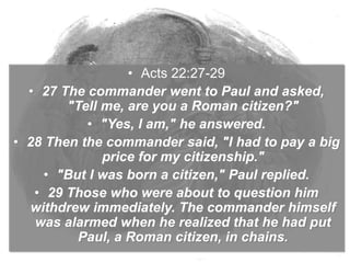 • Acts 22:27-29
• 27 The commander went to Paul and asked,
"Tell me, are you a Roman citizen?"
• "Yes, I am," he answered.
• 28 Then the commander said, "I had to pay a big
price for my citizenship."
• "But I was born a citizen," Paul replied.
• 29 Those who were about to question him
withdrew immediately. The commander himself
was alarmed when he realized that he had put
Paul, a Roman citizen, in chains.
 